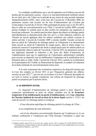 — 300 —


         Les multiples modifications qui y ont été apportées ont d’ailleurs souvent été
portées par les partenaires sociaux : ceux-ci se sont particulièrement mobilisés autour
de cet outil, qui a été l’objet sur la période de pas moins de cinq accords nationaux
interprofessionnels (ANI) : ainsi, avant tout, dès l’accord du 15 décembre 2008, les
partenaires sociaux sont revenus sur les taux d’indemnisation qui n’avaient pas
évolué depuis l’accord du 21 février 1968, permettant de porter ceux-ci de 50 à 60 %
dans le cadre du conventionnement avec l’État. L’accord du 8 juillet 2009 a ensuite
permis d’adapter le système pour ne plus exclure les entreprises qui organisent le
travail par roulement : les salariés peuvent donc depuis être placés en chômage partiel
individuellement et alternativement (dès lors qu’il y a bien réduction collective de
l’horaire de travail appliquée dans les mêmes conditions aux salariés exerçant la
même activité). L’accord du 8 octobre 2009 a ensuite modifié l’assiette servant de
base au calcul de l’allocation de chômage partiel, en l’élargissant à la rémunération
brute servant au calcul de l’indemnité de congés payés ; dans le même temps, il a
permis de conserver l’acquisition des droits à congés payés pour les salariés placés en
activité partielle. Dans le cadre de l’accord du 13 janvier 2012, les partenaires sociaux
ont également demandé la réduction à dix jours des délais d’instruction de
l’administration ainsi que la suppression de l’autorisation administrative préalable
pour recourir au dispositif, tout en réaffirmation l’importance de la mobilisation de la
formation dans ce cadre. Enfin, l’accord du 6 février 2012 a permis la revalorisation
de la participation de l’Unédic au financement du dispositif, et conduit à la réduction
de la durée minimale de conventionnement à deux mois.

         À la suite notamment des évaluations respectives du dispositif menées par
la Cour des comptes en février 2011 et par l’Inspection générale des affaires
sociales en juin 2012 (1), qui ont mis en évidence à la fois l’efficacité discutable de
cet outil et surtout sa grande complexité, une refonte du dispositif de chômage
partiel est proposée par le présent article.

       A. LE DISPOSITIF ACTUEL

       Le dispositif d’indemnisation du chômage partiel a pour objectif de
compenser partiellement la perte de salaire résultant soit de la fermeture
temporaire d’un établissement ou partie d’établissement, soit d’une réduction
de l’horaire habituel de travail en deçà de la durée légale (article L. 5122-1 du
code du travail). Le chômage partiel se compose :

          – d’une allocation spécifique de chômage partiel à la charge de l’État ;

          et en complément de cette allocation :

       – soit d’une allocation conventionnelle financée par l’employeur et, le cas
échéant, remboursée à l’employeur par l’État (lorsque l’entreprise a signé une


(1) Rapport public annuel 2011 de la Cour des comptes, février 2011 et rapport de l’IGAS (RM 2012-084 P) :
    « Évaluation du système français d’activité partielle dans la perspective d’une simplification de son circuit
    administratif et financier », juin 2012.
 