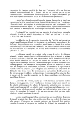 — 301 —


convention de chômage partiel) dès lors que l’entreprise relève de l’accord
national interprofessionnel du 21 février 1968 ou est couverte par un accord
collectif relatif à l’indemnisation du chômage partiel. Il s’agit d’un dispositif qui
n’est plus aujourd’hui ouvert qu’en cas de circonstances exceptionnelles ;

         – soit d’une allocation complémentaire lorsque l’entreprise a signé une
convention d’activité partielle de longue durée (APLD), financée par l’employeur,
l’État et l’Unédic. Mis en place de manière provisoire en 2009, ce dispositif a été
constamment reconduit depuis : il s’agit aujourd’hui du régime conventionnel de
droit commun. L’APLD peut être mobilisée par une entreprise pendant un an.

       Ce dispositif est complété par une garantie de rémunération mensuelle
minimale (RMM) au salarié, équivalente au SMIC net (articles L. 3232-3 et
L. 3232-5 du code du travail).

         La réduction ou la suspension temporaire de l’activité qui permet de
recourir au chômage partiel doit être imputable à la conjoncture économique, à des
difficultés d’approvisionnement en matières premières ou en énergie, à un sinistre
ou des intempéries de caractère exceptionnel, à une transformation, restructuration
ou modernisation de l’entreprise, ou à toute autre circonstance exceptionnelle
(article R. 5122-1).

         Le chômage partiel est a priori exclu en cas de grève, de chômage
saisonnier lorsque les salariés ne travaillent pas habituellement pendant la période
de l’année concernée, ainsi que pour les salariés en forfait annuel lorsqu’il s’agit
d’une simple réduction de l’horaire de travail. En revanche, du fait de la
conjoncture économique difficile, l’administration peut accorder le bénéfice du
chômage partiel à des entreprises théoriquement exclues du dispositif : il en va
ainsi des entreprises en redressement judiciaire – les entreprises en liquidation en
restant néanmoins exclues –, des entreprises sous-traitantes qui rencontrent des
difficultés liées à une baisse des commandes de leur donneur d’ordre, ainsi que
des entreprises qui procèdent à un licenciement économique en leur sein, si et dans
la mesure où les salariés concernés par les deux procédures sont clairement
identifiés et distincts.

        L’ensemble des salariés, quelle que soit la nature de leur contrat ou leur
durée de travail, peuvent a priori bénéficier du chômage partiel ; c’est aussi le cas
des salariés intérimaires si les salariés de l’entreprise utilisatrice sont eux-mêmes
placés en chômage partiel. Les salariés placés en chômage partiel peuvent a priori
cumuler un ou plusieurs emplois pendant leur indemnisation, sous réserve du
respect des principes de loyauté et de non concurrence, ainsi que des règles
relatives à la durée maximale du travail.

        La mise en chômage partiel ne constituant pas une modification du contrat
de travail, le salarié placé dans cette position n’est donc pas en droit de refuser une
telle mesure. L’entreprise qui souhaite actionner ce dispositif doit toutefois
consulter le comité d’entreprise ou, à défaut, les délégués du personnel en les
 