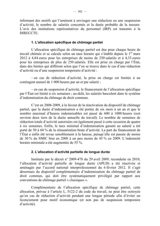 — 302 —


informant des motifs qui l’amènent à envisager une réduction ou une suspension
d’activité, le nombre de salariés concernés et la durée probable de la mesure.
L’avis des institutions représentatives du personnel (IRP) est transmis à la
DIRECCTE.

        1. L’allocation spécifique de chômage partiel

         L’allocation spécifique de chômage partiel est due pour chaque heure de
travail chômée et se calcule selon un taux horaire qui s’établit depuis le 1er mars
2012 à 4,84 euros pour les entreprises de moins de 250 salariés et à 4,33 euros
pour les entreprises de plus de 250 salariés. Elle est prise en charge par l’État,
dans des limites qui diffèrent selon que l’on se trouve dans le cas d’une réduction
d’activité ou d’une suspension temporaire d’activité :

       – en cas de réduction d’activité, la prise en charge est limitée à un
contingent annuel de 1 000 heures par an et par salarié ;

        – en cas de suspension d’activité, le financement de l’allocation spécifique
par l’État est limité à six semaines ; au-delà, les salariés basculent dans le système
d’indemnisation du chômage de droit commun.

         C’est en 2008-2009, à la faveur de la réactivation du dispositif de chômage
partiel, que la durée d’indemnisation a été portée de six mois à un an et que le
nombre maximal d’heures indemnisables est passé de 600 à 1000 heures (soit
environ deux tiers de la durée annuelle du travail). Le nombre de semaines de
réduction totale d’activité autorisées est également passé à cette occasion de quatre
à six semaines. Enfin, le taux minimal d’indemnisation garanti au salarié a été
porté de 50 à 60 % de la rémunération brute d’activité. La part du financement de
l’État a enfin été revue sensiblement à la hausse, puisqu’elle est passée de moins
de 30 % du SMIC brut en 2008 à un peu moins de 45 % en 2009. L’indemnité
horaire minimale a été augmentée de 55 %.

        2. L’allocation d’activité partielle de longue durée

         Instituée par le décret n° 2009-478 du 29 avril 2009, reconduite en 2010,
l’allocation d’activité partielle de longue durée (APLD) a été réactivée et
aménagée par l’accord national interprofessionnel du 6 février 2012. Il s’agit
désormais du dispositif complémentaire d’indemnisation du chômage partiel de
droit commun, qui doit être systématiquement privilégié par rapport aux
conventions de chômage partiel « classiques ».

        Complémentaire de l’allocation spécifique de chômage partiel, cette
allocation, prévue à l’article L. 5122-2 du code du travail, ne peut être octroyée
qu’en cas de réduction d’activité pendant une longue période afin d’éviter un
licenciement pour motif économique (et non pas de suspension temporaire
d’activité).
 