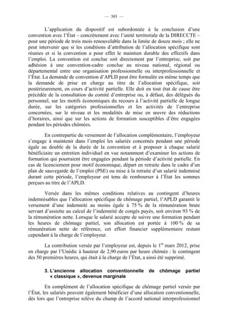 — 303 —


         L’application du dispositif est subordonnée à la conclusion d’une
convention avec l’État – concrètement avec l’unité territoriale de la DIRECCTE –
pour une période de trois mois renouvelable dans la limite de douze mois ; elle ne
peut intervenir que si les conditions d’attribution de l’allocation spécifique sont
réunies et si la convention a pour effet le maintien durable des effectifs dans
l’emploi. La convention est conclue soit directement par l’entreprise, soit par
adhésion à une convention-cadre conclue au niveau national, régional ou
départemental entre une organisation professionnelle ou interprofessionnelle et
l’État. La demande de convention d’APLD peut être formulée en même temps que
la demande de prise en charge au titre de l’allocation spécifique, soit
postérieurement, en cours d’activité partielle. Elle doit en tout état de cause être
précédée de la consultation du comité d’entreprise ou, à défaut, des délégués du
personnel, sur les motifs économiques du recours à l’activité partielle de longue
durée, sur les catégories professionnelles et les activités de l’entreprise
concernées, sur le niveau et les modalités de mise en œuvre des réductions
d’horaires, ainsi que sur les actions de formation susceptibles d’être engagées
pendant les périodes chômées.

        En contrepartie du versement de l’allocation complémentaire, l’employeur
s’engage à maintenir dans l’emploi les salariés concernés pendant une période
égale au double de la durée de la convention et à proposer à chaque salarié
bénéficiaire un entretien individuel en vue notamment d’examiner les actions de
formation qui pourraient être engagées pendant la période d’activité partielle. En
cas de licenciement pour motif économique, départ en retraite dans le cadre d’un
plan de sauvegarde de l’emploi (PSE) ou mise à la retraite d’un salarié indemnisé
durant cette période, l’employeur est tenu de rembourser à l’État les sommes
perçues au titre de l’APLD.

        Versée dans les mêmes conditions relatives au contingent d’heures
indemnisables que l’allocation spécifique de chômage partiel, l’APLD garantit le
versement d’une indemnité au moins égale à 75 % de la rémunération brute
servant d’assiette au calcul de l’indemnité de congés payés, soit environ 93 % de
la rémunération nette. Lorsque le salarié accepte de suivre une formation pendant
les heures de chômage partiel, son allocation est portée à 100 % de sa
rémunération nette de référence, cet effort financier supplémentaire restant
cependant à la charge de l’employeur.

        La contribution versée par l’employeur est, depuis le 1er mars 2012, prise
en charge par l’Unédic à hauteur de 2,90 euros par heure chômée : le contingent
des 50 premières heures, qui était à la charge de l’État, a ainsi été supprimé.

       3. L’ancienne allocation conventionnelle           de    chômage     partiel
          « classique », devenue marginale

         En complément de l’allocation spécifique de chômage partiel versée par
l’État, les salariés peuvent également bénéficier d’une allocation conventionnelle,
dès lors que l’entreprise relève du champ de l’accord national interprofessionnel
 