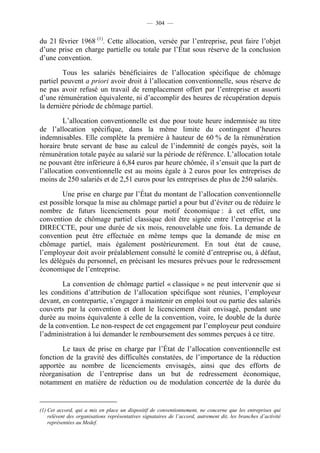 — 304 —


du 21 février 1968 (1). Cette allocation, versée par l’entreprise, peut faire l’objet
d’une prise en charge partielle ou totale par l’État sous réserve de la conclusion
d’une convention.

         Tous les salariés bénéficiaires de l’allocation spécifique de chômage
partiel peuvent a priori avoir droit à l’allocation conventionnelle, sous réserve de
ne pas avoir refusé un travail de remplacement offert par l’entreprise et assorti
d’une rémunération équivalente, ni d’accomplir des heures de récupération depuis
la dernière période de chômage partiel.

         L’allocation conventionnelle est due pour toute heure indemnisée au titre
de l’allocation spécifique, dans la même limite du contingent d’heures
indemnisables. Elle complète la première à hauteur de 60 % de la rémunération
horaire brute servant de base au calcul de l’indemnité de congés payés, soit la
rémunération totale payée au salarié sur la période de référence. L’allocation totale
ne pouvant être inférieure à 6,84 euros par heure chômée, il s’ensuit que la part de
l’allocation conventionnelle est au moins égale à 2 euros pour les entreprises de
moins de 250 salariés et de 2,51 euros pour les entreprises de plus de 250 salariés.

        Une prise en charge par l’État du montant de l’allocation conventionnelle
est possible lorsque la mise au chômage partiel a pour but d’éviter ou de réduire le
nombre de futurs licenciements pour motif économique : à cet effet, une
convention de chômage partiel classique doit être signée entre l’entreprise et la
DIRECCTE, pour une durée de six mois, renouvelable une fois. La demande de
convention peut être effectuée en même temps que la demande de mise en
chômage partiel, mais également postérieurement. En tout état de cause,
l’employeur doit avoir préalablement consulté le comité d’entreprise ou, à défaut,
les délégués du personnel, en précisant les mesures prévues pour le redressement
économique de l’entreprise.

        La convention de chômage partiel « classique » ne peut intervenir que si
les conditions d’attribution de l’allocation spécifique sont réunies, l’employeur
devant, en contrepartie, s’engager à maintenir en emploi tout ou partie des salariés
couverts par la convention et dont le licenciement était envisagé, pendant une
durée au moins équivalente à celle de la convention, voire, le double de la durée
de la convention. Le non-respect de cet engagement par l’employeur peut conduire
l’administration à lui demander le remboursement des sommes perçues à ce titre.

        Le taux de prise en charge par l’État de l’allocation conventionnelle est
fonction de la gravité des difficultés constatées, de l’importance de la réduction
apportée au nombre de licenciements envisagés, ainsi que des efforts de
réorganisation de l’entreprise dans un but de redressement économique,
notamment en matière de réduction ou de modulation concertée de la durée du


(1) Cet accord, qui a mis en place un dispositif de conventionnement, ne concerne que les entreprises qui
    relèvent des organisations représentatives signataires de l’accord, autrement dit, les branches d’activité
    représentées au Medef.
 