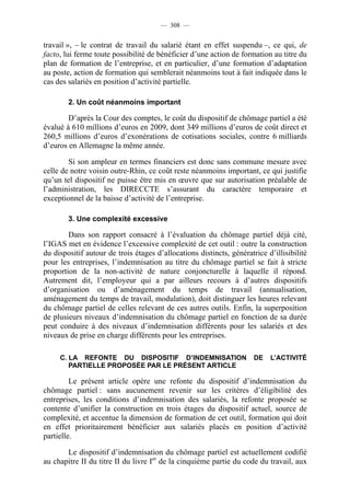 — 308 —


travail », – le contrat de travail du salarié étant en effet suspendu –, ce qui, de
facto, lui ferme toute possibilité de bénéficier d’une action de formation au titre du
plan de formation de l’entreprise, et en particulier, d’une formation d’adaptation
au poste, action de formation qui semblerait néanmoins tout à fait indiquée dans le
cas des salariés en position d’activité partielle.

        2. Un coût néanmoins important

        D’après la Cour des comptes, le coût du dispositif de chômage partiel a été
évalué à 610 millions d’euros en 2009, dont 349 millions d’euros de coût direct et
260,5 millions d’euros d’exonérations de cotisations sociales, contre 6 milliards
d’euros en Allemagne la même année.

        Si son ampleur en termes financiers est donc sans commune mesure avec
celle de notre voisin outre-Rhin, ce coût reste néanmoins important, ce qui justifie
qu’un tel dispositif ne puisse être mis en œuvre que sur autorisation préalable de
l’administration, les DIRECCTE s’assurant du caractère temporaire et
exceptionnel de la baisse d’activité de l’entreprise.

        3. Une complexité excessive

        Dans son rapport consacré à l’évaluation du chômage partiel déjà cité,
l’IGAS met en évidence l’excessive complexité de cet outil : outre la construction
du dispositif autour de trois étages d’allocations distincts, génératrice d’illisibilité
pour les entreprises, l’indemnisation au titre du chômage partiel se fait à stricte
proportion de la non-activité de nature conjoncturelle à laquelle il répond.
Autrement dit, l’employeur qui a par ailleurs recours à d’autres dispositifs
d’organisation ou d’aménagement du temps de travail (annualisation,
aménagement du temps de travail, modulation), doit distinguer les heures relevant
du chômage partiel de celles relevant de ces autres outils. Enfin, la superposition
de plusieurs niveaux d’indemnisation du chômage partiel en fonction de sa durée
peut conduire à des niveaux d’indemnisation différents pour les salariés et des
niveaux de prise en charge différents pour les entreprises.

     C. LA REFONTE DU DISPOSITIF D’INDEMNISATION                      DE   L’ACTIVITÉ
        PARTIELLE PROPOSÉE PAR LE PRÉSENT ARTICLE

         Le présent article opère une refonte du dispositif d’indemnisation du
chômage partiel : sans aucunement revenir sur les critères d’éligibilité des
entreprises, les conditions d’indemnisation des salariés, la refonte proposée se
contente d’unifier la construction en trois étages du dispositif actuel, source de
complexité, et accentue la dimension de formation de cet outil, formation qui doit
en effet prioritairement bénéficier aux salariés placés en position d’activité
partielle.

       Le dispositif d’indemnisation du chômage partiel est actuellement codifié
au chapitre II du titre II du livre Ier de la cinquième partie du code du travail, aux
 