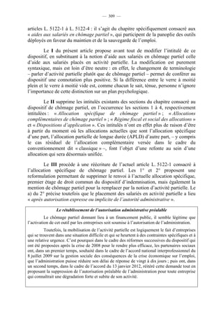 — 309 —


articles L. 5122-1 à L. 5122-4 : il s’agit du chapitre spécifiquement consacré aux
« aides aux salariés en chômage partiel », qui participent de la panoplie des outils
déployés en faveur du maintien et de la sauvegarde de l’emploi.

        Le I du présent article propose avant tout de modifier l’intitulé de ce
dispositif, en substituant à la notion d’aide aux salariés en chômage partiel celle
d’aide aux salariés placés en activité partielle. La modification est purement
syntaxique, mais est loin d’être neutre : en effet, le changement de terminologie
– parler d’activité partielle plutôt que de chômage partiel – permet de conférer au
dispositif une connotation plus positive. Si la différence entre le verre à moitié
plein et le verre à moitié vide est, comme chacun le sait, ténue, personne n’ignore
l’importance de cette distinction sur un plan psychologique.

         Le II supprime les intitulés existants des sections du chapitre consacré au
dispositif de chômage partiel, en l’occurrence les sections 1 à 4, respectivement
intitulées : « Allocation spécifique de chômage partiel » ; « Allocations
complémentaires de chômage partiel » ; « Régime fiscal et social des allocations »
et « Dispositions d’application ». Ces intitulés n’ont en effet plus de raison d’être
à partir du moment où les allocations actuelles que sont l’allocation spécifique
d’une part, l’allocation partielle de longue durée (APLD) d’autre part, – y compris
le cas résiduel de l’allocation complémentaire versée dans le cadre du
conventionnement dit « classique » –, font l’objet d’une refonte au sein d’une
allocation qui sera désormais unifiée.

         Le III procède à une réécriture de l’actuel article L. 5122-1 consacré à
l’allocation spécifique de chômage partiel. Les 1° et 2° proposent une
reformulation permettant de supprimer le renvoi à l’actuelle allocation spécifique,
premier étage de droit commun du dispositif d’indemnisation, mais également la
mention de chômage partiel pour la remplacer par la notion d’activité partielle. Le
a) du 2° précise toutefois que le placement des salariés en activité partielle a lieu
« après autorisation expresse ou implicite de l’autorité administrative ».

                Le rétablissement de l’autorisation administrative préalable
          Le chômage partiel donnant lieu à un financement public, il semble légitime que
l’activation de cet outil par les entreprises soit soumise à l’autorisation de l’administration.
          Toutefois, la mobilisation de l’activité partielle est logiquement le fait d’entreprises
qui se trouvent dans une situation difficile et qui se heurtent à des contraintes spécifiques et à
une relative urgence. C’est pourquoi dans le cadre des réformes successives du dispositif qui
ont été proposées après la crise de 2008 pour le rendre plus efficace, les partenaires sociaux
ont, dans un premier temps, souhaité dans le cadre de l’accord national interprofessionnel du
8 juillet 2009 sur la gestion sociale des conséquences de la crise économique sur l’emploi,
que l’administration puisse réduire son délai de réponse de vingt à dix jours ; puis ont, dans
un second temps, dans le cadre de l’accord du 13 janvier 2012, réitéré cette demande tout en
proposant la suppression de l’autorisation préalable de l’administration pour toute entreprise
qui connaîtrait une dégradation forte et subite de son activité.
 