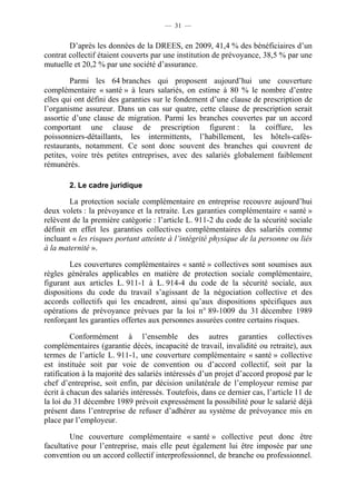 — 31 —


        D’après les données de la DREES, en 2009, 41,4 % des bénéficiaires d’un
contrat collectif étaient couverts par une institution de prévoyance, 38,5 % par une
mutuelle et 20,2 % par une société d’assurance.

         Parmi les 64 branches qui proposent aujourd’hui une couverture
complémentaire « santé » à leurs salariés, on estime à 80 % le nombre d’entre
elles qui ont défini des garanties sur le fondement d’une clause de prescription de
l’organisme assureur. Dans un cas sur quatre, cette clause de prescription serait
assortie d’une clause de migration. Parmi les branches couvertes par un accord
comportant une clause de prescription figurent : la coiffure, les
poissonniers-détaillants, les intermittents, l’habillement, les hôtels-cafés-
restaurants, notamment. Ce sont donc souvent des branches qui couvrent de
petites, voire très petites entreprises, avec des salariés globalement faiblement
rémunérés.

        2. Le cadre juridique

        La protection sociale complémentaire en entreprise recouvre aujourd’hui
deux volets : la prévoyance et la retraite. Les garanties complémentaire « santé »
relèvent de la première catégorie : l’article L. 911-2 du code de la sécurité sociale
définit en effet les garanties collectives complémentaires des salariés comme
incluant « les risques portant atteinte à l’intégrité physique de la personne ou liés
à la maternité ».

        Les couvertures complémentaires « santé » collectives sont soumises aux
règles générales applicables en matière de protection sociale complémentaire,
figurant aux articles L. 911-1 à L. 914-4 du code de la sécurité sociale, aux
dispositions du code du travail s’agissant de la négociation collective et des
accords collectifs qui les encadrent, ainsi qu’aux dispositions spécifiques aux
opérations de prévoyance prévues par la loi n° 89-1009 du 31 décembre 1989
renforçant les garanties offertes aux personnes assurées contre certains risques.

         Conformément à l’ensemble des autres garanties collectives
complémentaires (garantie décès, incapacité de travail, invalidité ou retraite), aux
termes de l’article L. 911-1, une couverture complémentaire « santé » collective
est instituée soit par voie de convention ou d’accord collectif, soit par la
ratification à la majorité des salariés intéressés d’un projet d’accord proposé par le
chef d’entreprise, soit enfin, par décision unilatérale de l’employeur remise par
écrit à chacun des salariés intéressés. Toutefois, dans ce dernier cas, l’article 11 de
la loi du 31 décembre 1989 prévoit expressément la possibilité pour le salarié déjà
présent dans l’entreprise de refuser d’adhérer au système de prévoyance mis en
place par l’employeur.

         Une couverture complémentaire « santé » collective peut donc être
facultative pour l’entreprise, mais elle peut également lui être imposée par une
convention ou un accord collectif interprofessionnel, de branche ou professionnel.
 