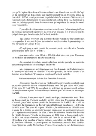 — 311 —


peu qu’il s’agisse bien d’une réduction collective de l’horaire de travail : il s’agit
ici de transposer les dispositions qui figurent aujourd’hui au troisième alinéa de
l’article L. 5122-1, et qui permettent, depuis la loi du 24 novembre 2009 relative à
l’orientation et à la formation professionnelle tout au long de la vie, d’autoriser la
mise en chômage partiel dans des entreprises qui organisent le temps de travail
« par roulement ».

        L’ensemble des dispositions encadrant actuellement l’allocation spécifique
de chômage partiel sont supprimées au profit d’un nouveau II et d’un nouveau III,
qui précisent que, dans le cadre de l’activité partielle :

        – les salariés reçoivent une indemnité horaire versée par leur employeur,
correspondant à une part de leur rémunération antérieure dont le pourcentage est
fixé par décret en Conseil d’État ;

        – l’employeur perçoit, quant à lui, en contrepartie, une allocation financée
conjointement par l’État et l’Unédic ;

       – une convention entre l’État et l’Unédic doit intervenir pour déterminer
les modalités de financement de cette allocation ;

       – le contrat de travail des salariés placés en activité partielle est suspendu
pendant les périodes où ils ne sont pas en activité.

       – des engagements spécifiques peuvent être demandés par l’administration
à l’employeur recourant au dispositif d’activité partielle, en tenant compte d’un
éventuel accord collectif d’entreprise conclu sur l’activité partielle.

        Plusieurs remarques doivent être formulées à ce stade.

        – En premier lieu, le niveau de l’indemnité horaire versée au salarié placé
en activité partielle devrait vraisemblablement être fixé par décret en Conseil
d’État entre 74 % et 92 % de son salaire net antérieur, ce qui correspond au taux
de remplacement aujourd’hui assuré respectivement par l’allocation de base et par
l’APLD.

         – Ensuite, il est prévu que l’Unédic participe, conjointement avec l’État,
au financement de l’activité partielle unifiée, alors que l’assurance chômage
n’assurait jusqu’alors qu’une partie du financement de l’APLD. Si la clé de
répartition du financement ne devrait vraisemblablement pas changer – de l’ordre
de 60 % pour l’État et de 40 % pour l’Unédic –, la mobilisation de l’Unedic dans
le cadre de la totalité du dispositif pourrait occasionner un doublement du coût
qu’il représente actuellement. En effet, d’après les éléments fournis dans le cadre
de l’étude d’impact, l’Unédic est intervenue en 2012 pour le financement partiel
de 46 % des heures chômées, soit celles qui l’ont été au titre de l’APLD. Dans
l’hypothèse d’un nombre d’heures chômées équivalent en 2013, soit au total
12,5 millions d’heures, sa participation au financement pourrait donc doubler,
pour s’établir au total à 36,3 millions d’euros. En revanche, la part du financement
 