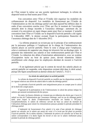 — 312 —


de l’État restant la même sur une assiette également inchangée, la refonte du
dispositif serait au final neutre pour l’État.

        Une convention entre l’État et l’Unédic doit organiser les modalités du
cofinancement du dispositif. Les modalités de financement par l’Unédic de
l’indemnisation au titre du chômage partiel sont déjà aujourd’hui définies dans le
cadre d’une convention conclue avec l’État, qui fixe le montant de l’enveloppe
annuelle dont la charge incombe à l’assurance chômage : autrement dit, un
avenant à la convention est signé chaque année pour fixer ce montant. L’actuelle
convention liant l’État et l’Unédic sur le dispositif d’activité partielle a été signée
le 4 décembre 2009 ; le dernier avenant fixant la participation financière de
l’assurance chômage date du 11 décembre 2012.

         – La réforme proposée ne revient pas sur le principe d’un remboursement
par la puissance publique à l’employeur de la charge de l’indemnisation des
salariés placés en activité partielle. Outre le reste à charge pour l’employeur,
celui-ci continuera de supporter une charge de trésorerie liée au décalage entre le
paiement des indemnités aux salariés et leur remboursement partiel par l’État et
l’Unédic. La réduction des délais d’autorisation administrative, avec un système
d’acceptation tacite au bout de quinze jours, devrait néanmoins réduire
sensiblement cette charge pour les employeurs décidant de recourir à l’activité
partielle.

         – Il est également précisé que le contrat de travail des salariés placés en
activité partielle est suspendu, cette disposition existant déjà dans le droit actuel,
puisqu’elle figure actuellement au dernier alinéa de l’article L. 5122-1.

                       Les droits du salarié placé en activité partielle
        La refonte du dispositif d’activité partielle ne modifie pas les dispositions actuelles
en vigueur relatives aux droits du salarié dans le cadre du chômage partiel.
         Les périodes d’activité partielle sont intégralement prises en compte pour le calcul
de la durée des congés payés.
          S’agissant de la participation et de l’intéressement, le calcul des primes intègre les
salaires qui auraient normalement dû être perçus.
          En outre, les heures chômées ne viennent pas en réduction des droits que s’ouvre le
salarié au titre de l’indemnisation par l’assurance chômage, sauf en cas de chômage partiel
total, pour lequel la durée d’indemnisation maximale est limitée à 182 jours.
Exceptionnellement, le salaire de référence servant de base au calcul du montant de
l’allocation chômage peut retenir les rémunérations perçues pendant la période précédant le
chômage partiel.
         L’indemnité de licenciement d’un salarié à la suite d’une période de chômage
partiel est calculée sur le salaire qui aurait été versé s’il n’avait pas été placé en position
d’activité partielle. De la même manière, l’indemnité de préavis est calculée sur la base du
salaire correspondant à la durée légale du travail et non sur le salaire réellement perçu
pendant la période de chômage partiel.
 