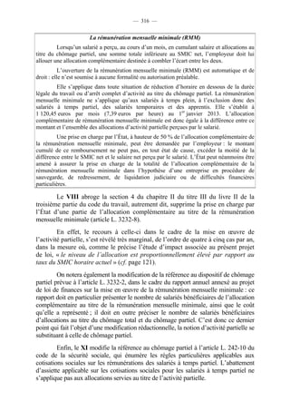 — 316 —


                       La rémunération mensuelle minimale (RMM)
         Lorsqu’un salarié a perçu, au cours d’un mois, en cumulant salaire et allocations au
titre du chômage partiel, une somme totale inférieure au SMIC net, l’employeur doit lui
allouer une allocation complémentaire destinée à combler l’écart entre les deux.
           L’ouverture de la rémunération mensuelle minimale (RMM) est automatique et de
droit : elle n’est soumise à aucune formalité ou autorisation préalable.
         Elle s’applique dans toute situation de réduction d’horaire en dessous de la durée
légale du travail ou d’arrêt complet d’activité au titre du chômage partiel. La rémunération
mensuelle minimale ne s’applique qu’aux salariés à temps plein, à l’exclusion donc des
salariés à temps partiel, des salariés temporaires et des apprentis. Elle s’établit à
1 120,45 euros par mois (7,39 euros par heure) au 1er janvier 2013. L’allocation
complémentaire de rémunération mensuelle minimale est donc égale à la différence entre ce
montant et l’ensemble des allocations d’activité partielle perçues par le salarié.
         Une prise en charge par l’État, à hauteur de 50 % de l’allocation complémentaire de
la rémunération mensuelle minimale, peut être demandée par l’employeur : le montant
cumulé de ce remboursement ne peut pas, en tout état de cause, excéder la moitié de la
différence entre le SMIC net et le salaire net perçu par le salarié. L’État peut néanmoins être
amené à assurer la prise en charge de la totalité de l’allocation complémentaire de la
rémunération mensuelle minimale dans l’hypothèse d’une entreprise en procédure de
sauvegarde, de redressement, de liquidation judiciaire ou de difficultés financières
particulières.

        Le VIII abroge la section 4 du chapitre II du titre III du livre II de la
troisième partie du code du travail, autrement dit, supprime la prise en charge par
l’État d’une partie de l’allocation complémentaire au titre de la rémunération
mensuelle minimale (article L. 3232-8).
         En effet, le recours à celle-ci dans le cadre de la mise en œuvre de
l’activité partielle, s’est révélé très marginal, de l’ordre de quatre à cinq cas par an,
dans la mesure où, comme le précise l’étude d’impact associée au présent projet
de loi, « le niveau de l’allocation est proportionnellement élevé par rapport au
taux du SMIC horaire actuel » (cf. page 121).
         On notera également la modification de la référence au dispositif de chômage
partiel prévue à l’article L. 3232-2, dans le cadre du rapport annuel annexé au projet
de loi de finances sur la mise en œuvre de la rémunération mensuelle minimale : ce
rapport doit en particulier présenter le nombre de salariés bénéficiaires de l’allocation
complémentaire au titre de la rémunération mensuelle minimale, ainsi que le coût
qu’elle a représenté ; il doit en outre préciser le nombre de salariés bénéficiaires
d’allocations au titre du chômage total et du chômage partiel. C’est donc ce dernier
point qui fait l’objet d’une modification rédactionnelle, la notion d’activité partielle se
substituant à celle de chômage partiel.
         Enfin, le XI modifie la référence au chômage partiel à l’article L. 242-10 du
code de la sécurité sociale, qui énumère les règles particulières applicables aux
cotisations sociales sur les rémunérations des salariés à temps partiel. L’abattement
d’assiette applicable sur les cotisations sociales pour les salariés à temps partiel ne
s’applique pas aux allocations servies au titre de l’activité partielle.
 