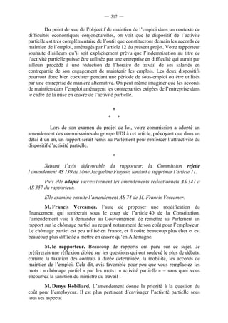 — 317 —


         Du point de vue de l’objectif de maintien de l’emploi dans un contexte de
difficultés économiques conjoncturelles, on voit que le dispositif de l’activité
partielle est très complémentaire de l’outil que constitueront demain les accords de
maintien de l’emploi, aménagés par l’article 12 du présent projet. Votre rapporteur
souhaite d’ailleurs qu’il soit explicitement prévu que l’indemnisation au titre de
l’activité partielle puisse être utilisée par une entreprise en difficulté qui aurait par
ailleurs procédé à une réduction de l’horaire de travail de ses salariés en
contrepartie de son engagement de maintenir les emplois. Les deux dispositifs
pourront donc bien coexister pendant une période de sous-emploi ou être utilisés
par une entreprise de manière alternative. On peut même imaginer que les accords
de maintien dans l’emploi aménagent les contreparties exigées de l’entreprise dans
le cadre de la mise en œuvre de l’activité partielle.

                                             *
                                         *       *

           Lors de son examen du projet de loi, votre commission a adopté un
amendement des commissaires du groupe UDI à cet article, prévoyant que dans un
délai d’un an, un rapport serait remis au Parlement pour renforcer l’attractivité du
dispositif d’activité partielle.

                                             *
       Suivant l’avis défavorable du rapporteur, la Commission rejette
l’amendement AS 139 de Mme Jacqueline Fraysse, tendant à supprimer l’article 11.
       Puis elle adopte successivement les amendements rédactionnels AS 347 à
AS 357 du rapporteur.
        Elle examine ensuite l’amendement AS 74 de M. Francis Vercamer.
        M. Francis Vercamer. Faute de proposer une modification du
financement qui tomberait sous le coup de l’article 40 de la Constitution,
l’amendement vise à demander au Gouvernement de remettre au Parlement un
rapport sur le chômage partiel au regard notamment de son coût pour l’employeur.
Le chômage partiel est peu utilisé en France, et il coûte beaucoup plus cher et est
beaucoup plus difficile à mettre en œuvre qu’en Allemagne.
        M. le rapporteur. Beaucoup de rapports ont paru sur ce sujet. Je
préférerais une réflexion ciblée sur les questions qui ont soulevé le plus de débats,
comme la taxation des contrats à durée déterminée, la mobilité, les accords de
maintien de l’emploi. Cela dit, avis favorable pour peu que vous remplaciez les
mots : « chômage partiel » par les mots : « activité partielle » – sans quoi vous
encourrez la sanction du ministre du travail !
        M. Denys Robiliard. L’amendement donne la priorité à la question du
coût pour l’employeur. Il est plus pertinent d’envisager l’activité partielle sous
tous ses aspects.
 