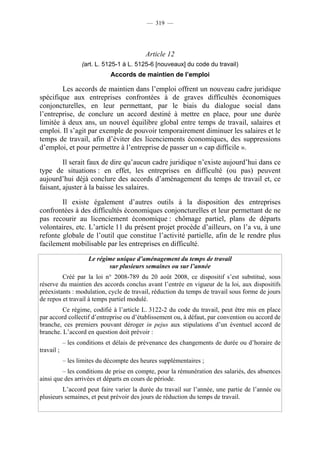 — 319 —




                                           Article 12
                   (art. L. 5125-1 à L. 5125-6 [nouveaux] du code du travail)
                              Accords de maintien de l’emploi

        Les accords de maintien dans l’emploi offrent un nouveau cadre juridique
spécifique aux entreprises confrontées à de graves difficultés économiques
conjoncturelles, en leur permettant, par le biais du dialogue social dans
l’entreprise, de conclure un accord destiné à mettre en place, pour une durée
limitée à deux ans, un nouvel équilibre global entre temps de travail, salaires et
emploi. Il s’agit par exemple de pouvoir temporairement diminuer les salaires et le
temps de travail, afin d’éviter des licenciements économiques, des suppressions
d’emploi, et pour permettre à l’entreprise de passer un « cap difficile ».

         Il serait faux de dire qu’aucun cadre juridique n’existe aujourd’hui dans ce
type de situations : en effet, les entreprises en difficulté (ou pas) peuvent
aujourd’hui déjà conclure des accords d’aménagement du temps de travail et, ce
faisant, ajuster à la baisse les salaires.

        Il existe également d’autres outils à la disposition des entreprises
confrontées à des difficultés économiques conjoncturelles et leur permettant de ne
pas recourir au licenciement économique : chômage partiel, plans de départs
volontaires, etc. L’article 11 du présent projet procède d’ailleurs, on l’a vu, à une
refonte globale de l’outil que constitue l’activité partielle, afin de le rendre plus
facilement mobilisable par les entreprises en difficulté.

                     Le régime unique d’aménagement du temps de travail
                            sur plusieurs semaines ou sur l’année
         Créé par la loi n° 2008-789 du 20 août 2008, ce dispositif s’est substitué, sous
réserve du maintien des accords conclus avant l’entrée en vigueur de la loi, aux dispositifs
préexistants : modulation, cycle de travail, réduction du temps de travail sous forme de jours
de repos et travail à temps partiel modulé.
         Ce régime, codifié à l’article L. 3122-2 du code du travail, peut être mis en place
par accord collectif d’entreprise ou d’établissement ou, à défaut, par convention ou accord de
branche, ces premiers pouvant déroger in pejus aux stipulations d’un éventuel accord de
branche. L’accord en question doit prévoir :
            – les conditions et délais de prévenance des changements de durée ou d’horaire de
travail ;
            – les limites du décompte des heures supplémentaires ;
         – les conditions de prise en compte, pour la rémunération des salariés, des absences
ainsi que des arrivées et départs en cours de période.
         L’accord peut faire varier la durée du travail sur l’année, une partie de l’année ou
plusieurs semaines, et peut prévoir des jours de réduction du temps de travail.
 