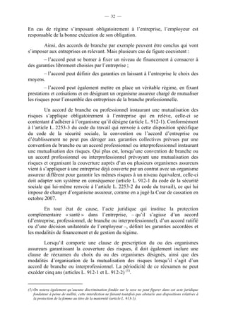 — 32 —


En cas de régime s’imposant obligatoirement à l’entreprise, l’employeur est
responsable de la bonne exécution de son obligation.

       Ainsi, des accords de branche par exemple peuvent être conclus qui vont
s’imposer aux entreprises en relevant. Mais plusieurs cas de figure coexistent :
        – l’accord peut se borner à fixer un niveau de financement à consacrer à
des garanties librement choisies par l’entreprise ;
      – l’accord peut définir des garanties en laissant à l’entreprise le choix des
moyens.
         – l’accord peut également mettre en place un véritable régime, en fixant
prestations et cotisations et en désignant un organisme assureur chargé de mutualiser
les risques pour l’ensemble des entreprises de la branche professionnelle.

         Un accord de branche ou professionnel instaurant une mutualisation des
risques s’applique obligatoirement à l’entreprise qui en relève, celle-ci se
contentant d’adhérer à l’organisme qu’il désigne (article L. 912-1). Conformément
à l’article L. 2253-3 du code du travail qui renvoie à cette disposition spécifique
du code de la sécurité sociale, la convention ou l’accord d’entreprise ou
d’établissement ne peut pas déroger aux garanties collectives prévues par une
convention de branche ou un accord professionnel ou interprofessionnel instaurant
une mutualisation des risques. Qui plus est, lorsqu’une convention de branche ou
un accord professionnel ou interprofessionnel prévoyant une mutualisation des
risques et organisant la couverture auprès d’un ou plusieurs organismes assureurs
vient à s’appliquer à une entreprise déjà couverte par un contrat avec un organisme
assureur différent pour garantir les mêmes risques à un niveau équivalent, celle-ci
doit adapter son système en conséquence (article L. 912-1 du code de la sécurité
sociale qui lui-même renvoie à l’article L. 2253-2 du code du travail), ce qui lui
impose de changer d’organisme assureur, comme en a jugé la Cour de cassation en
octobre 2007.

        En tout état de cause, l’acte juridique qui institue la protection
complémentaire « santé » dans l’entreprise, – qu’il s’agisse d’un accord
(d’entreprise, professionnel, de branche ou interprofessionnel), d’un accord ratifié
ou d’une décision unilatérale de l’employeur –, définit les garanties accordées et
les modalités de financement et de gestion du régime.

       Lorsqu’il comporte une clause de prescription du ou des organismes
assureurs garantissant la couverture des risques, il doit également inclure une
clause de réexamen du choix du ou des organismes désignés, ainsi que des
modalités d’organisation de la mutualisation des risques lorsqu’il s’agit d’un
accord de branche ou interprofessionnel. La périodicité de ce réexamen ne peut
excéder cinq ans (articles L. 912-1 et L. 912-2) (1).


(1) On notera également qu’aucune discrimination fondée sur le sexe ne peut figurer dans cet acte juridique
    fondateur à peine de nullité, cette interdiction ne faisant toutefois pas obstacle aux dispositions relatives à
    la protection de la femme au titre de la maternité (article L. 913-1).
 