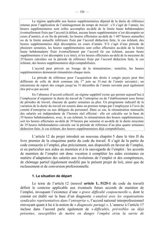 — 320 —


         Le régime applicable aux heures supplémentaires dépend de la durée de référence
retenue pour l’application de l’aménagement du temps de travail : s’il s’agit de l’année, les
heures supplémentaires sont celles accomplies au-delà de la limite haute hebdomadaire
éventuellement fixée par l’accord (à défaut, aucune heure supplémentaire n’est décomptée en
cours d’année), et en fin de période, les heures effectuées au-delà de 1 607 heures annuelles
ou de la limite annuelle inférieure fixée par l’accord déduction faite, le cas échéant, des
heures supplémentaires déjà décomptées en cours d’année. S’il s’agit d’une période de
plusieurs semaines, les heures supplémentaires sont celles effectuées au-delà de la limite
haute hebdomadaire fixée éventuellement par l’accord (le cas échéant, aucune heure
supplémentaire n’est décomptée à ce titre), et les heures effectuées au-delà de la moyenne de
35 heures calculées sur la période de référence fixée par l’accord déduction faite, le cas
échéant, des heures supplémentaires déjà comptabilisées.
       L’accord peut prévoir un lissage de la rémunération ; toutefois, les heures
supplémentaires demeurent rémunérées chaque mois.
         La période de référence pour l’acquisition des droits à congés payés peut être
différente de celle de droit commun (du 1er juin au 31 mai de l’année suivante) ; un
mécanisme de report des congés jusqu’au 31 décembre de l’année suivante peut également
être prévu par accord.
          En l’absence d’accord collectif, un régime supplétif existe qui permet aujourd’hui à
l’employeur d’organiser la durée du travail de l’entreprise ou de l’établissement sous forme
de périodes de travail, chacune de quatre semaines au plus. Un programme indicatif de la
variation de la durée du travail est soumis dans un premier temps par l’employeur à l’avis du
comité d’entreprise ou aux délégués du personnel. Dans ce cas, la rémunération mensuelle
des salariés est indépendante de l’horaire réel effectué : elle est calculée sur la base de
35 heures hebdomadaires, avec, le cas échéant, la rémunération des heures supplémentaires,
soit les heures effectuées au-delà de 39 heures par semaine et au-delà de la durée moyenne
de 35 heures hebdomadaires calculée sur la période de référence d’au plus quatre semaines
déduction faite, le cas échéant, des heures supplémentaires déjà comptabilisées.

        L’article 12 du projet introduit un nouveau chapitre 5 dans le titre II du
livre premier de la cinquième partie du code du travail. Il s’agit de la partie du
code consacrée à l’emploi, plus précisément, aux dispositifs en faveur de l’emploi,
et en particulier aux aides au maintien et à la sauvegarde de l’emploi : les accords
de maintien de l’emploi ont donc vocation à compléter les aides existantes en
matière d’adaptation des salariés aux évolutions de l’emploi et des compétences,
de chômage partiel (également modifié par le présent projet de loi), ainsi que de
reclassement et de conversion professionnelle.

        1. La situation de départ

        Le texte de l’article 12 (nouvel article L. 5125-1 du code du travail)
définit le contexte applicable aux éventuels futurs accords de maintien de
l’emploi, invoquant l’existence d’une « grave difficulté conjoncturelle », dont le
constat est établi sur la base d’un diagnostic « analysé avec les organisations
syndicales représentatives dans l’entreprise », l’accord national interprofessionnel
renvoyant quant à lui à la notion de « diagnostic partagé ». L’annexe à l’article 17
incluse dans l’accord parle également de « difficultés, prévisibles ou déjà
présentes, susceptibles de mettre en danger l’emploi et/ou la survie de
 