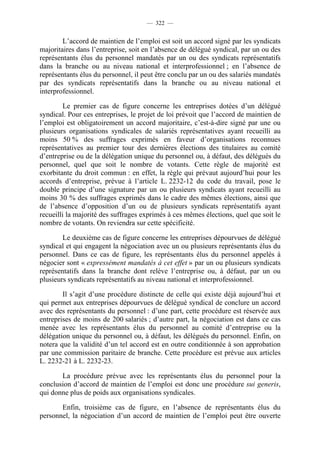 — 322 —


        L’accord de maintien de l’emploi est soit un accord signé par les syndicats
majoritaires dans l’entreprise, soit en l’absence de délégué syndical, par un ou des
représentants élus du personnel mandatés par un ou des syndicats représentatifs
dans la branche ou au niveau national et interprofessionnel ; en l’absence de
représentants élus du personnel, il peut être conclu par un ou des salariés mandatés
par des syndicats représentatifs dans la branche ou au niveau national et
interprofessionnel.

         Le premier cas de figure concerne les entreprises dotées d’un délégué
syndical. Pour ces entreprises, le projet de loi prévoit que l’accord de maintien de
l’emploi est obligatoirement un accord majoritaire, c’est-à-dire signé par une ou
plusieurs organisations syndicales de salariés représentatives ayant recueilli au
moins 50 % des suffrages exprimés en faveur d’organisations reconnues
représentatives au premier tour des dernières élections des titulaires au comité
d’entreprise ou de la délégation unique du personnel ou, à défaut, des délégués du
personnel, quel que soit le nombre de votants. Cette règle de majorité est
exorbitante du droit commun : en effet, la règle qui prévaut aujourd’hui pour les
accords d’entreprise, prévue à l’article L. 2232-12 du code du travail, pose le
double principe d’une signature par un ou plusieurs syndicats ayant recueilli au
moins 30 % des suffrages exprimés dans le cadre des mêmes élections, ainsi que
de l’absence d’opposition d’un ou de plusieurs syndicats représentatifs ayant
recueilli la majorité des suffrages exprimés à ces mêmes élections, quel que soit le
nombre de votants. On reviendra sur cette spécificité.

        Le deuxième cas de figure concerne les entreprises dépourvues de délégué
syndical et qui engagent la négociation avec un ou plusieurs représentants élus du
personnel. Dans ce cas de figure, les représentants élus du personnel appelés à
négocier sont « expressément mandatés à cet effet » par un ou plusieurs syndicats
représentatifs dans la branche dont relève l’entreprise ou, à défaut, par un ou
plusieurs syndicats représentatifs au niveau national et interprofessionnel.

        Il s’agit d’une procédure distincte de celle qui existe déjà aujourd’hui et
qui permet aux entreprises dépourvues de délégué syndical de conclure un accord
avec des représentants du personnel : d’une part, cette procédure est réservée aux
entreprises de moins de 200 salariés ; d’autre part, la négociation est dans ce cas
menée avec les représentants élus du personnel au comité d’entreprise ou la
délégation unique du personnel ou, à défaut, les délégués du personnel. Enfin, on
notera que la validité d’un tel accord est en outre conditionnée à son approbation
par une commission paritaire de branche. Cette procédure est prévue aux articles
L. 2232-21 à L. 2232-23.

       La procédure prévue avec les représentants élus du personnel pour la
conclusion d’accord de maintien de l’emploi est donc une procédure sui generis,
qui donne plus de poids aux organisations syndicales.

       Enfin, troisième cas de figure, en l’absence de représentants élus du
personnel, la négociation d’un accord de maintien de l’emploi peut être ouverte
 