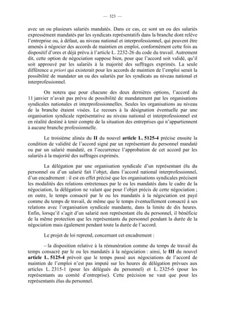 — 323 —


avec un ou plusieurs salariés mandatés. Dans ce cas, ce sont un ou des salariés
expressément mandatés par les syndicats représentatifs dans la branche dont relève
l’entreprise ou, à défaut, au niveau national et interprofessionnel, qui peuvent être
amenés à négocier des accords de maintien en emploi, conformément cette fois au
dispositif d’ores et déjà prévu à l’article L. 2232-26 du code du travail. Autrement
dit, cette option de négociation suppose bien, pour que l’accord soit validé, qu’il
soit approuvé par les salariés à la majorité des suffrages exprimés. La seule
différence a priori qui existerait pour les accords de maintien de l’emploi serait la
possibilité de mandater un ou des salariés par les syndicats au niveau national et
interprofessionnel.

         On notera que pour chacune des deux dernières options, l’accord du
11 janvier n’avait pas prévu de possibilité de mandatement par les organisations
syndicales nationales et interprofessionnelles. Seules les organisations au niveau
de la branche étaient visées. Le recours à la désignation éventuelle par une
organisation syndicale représentative au niveau national et interprofessionnel est
en réalité destiné à tenir compte de la situation des entreprises qui n’appartiennent
à aucune branche professionnelle.

         Le troisième alinéa du II du nouvel article L. 5125-4 précise ensuite la
condition de validité de l’accord signé par un représentant du personnel mandaté
ou par un salarié mandaté, en l’occurrence l’approbation de cet accord par les
salariés à la majorité des suffrages exprimés.

        La délégation par une organisation syndicale d’un représentant élu du
personnel ou d’un salarié fait l’objet, dans l’accord national interprofessionnel,
d’un encadrement : il est en effet précisé que les organisations syndicales précisent
les modalités des relations entretenues par le ou les mandatés dans le cadre de la
négociation, la délégation ne valant que pour l’objet précis de cette négociation ;
en outre, le temps consacré par le ou les mandatés à la négociation est payé
comme du temps de travail, de même que le temps éventuellement consacré à ses
relations avec l’organisation syndicale mandante, dans la limite de dix heures.
Enfin, lorsqu’il s’agit d’un salarié non représentant élu du personnel, il bénéficie
de la même protection que les représentants du personnel pendant la durée de la
négociation mais également pendant toute la durée de l’accord.

        Le projet de loi reprend, concernant cet encadrement :

        – la disposition relative à la rémunération comme du temps de travail du
temps consacré par le ou les mandatés à la négociation : ainsi, le III du nouvel
article L. 5125-4 prévoit que le temps passé aux négociations de l’accord de
maintien de l’emploi n’est pas imputé sur les heures de délégation prévues aux
articles L. 2315-1 (pour les délégués du personnel) et L. 2325-6 (pour les
représentants au comité d’entreprise). Cette précision ne vaut que pour les
représentants élus du personnel.
 