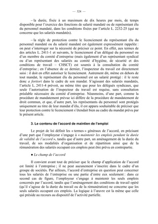— 324 —


       – la durée, fixée à un maximum de dix heures par mois, de temps
disponible pour l’exercice des fonctions de salarié mandaté ou de représentant élu
du personnel mandaté, dans les conditions fixées par l’article L. 2232-25 (qui ne
concerne que les salariés mandatés).

          – la règle de protection contre le licenciement du représentant élu du
personnel mandaté ou du salarié mandaté est également expressément rappelée :
on peut s’interroger sur la nécessité de préciser ce point. En effet, aux termes de
des articles L. 2411-1 et suivants, le licenciement d’un délégué du personnel ou
d’un membre du comité d’entreprise (mais également d’un représentant syndical
ou d’un représentant des salariés au comité d’hygiène, de sécurité et des
conditions de travail – CHSCT) est soumis à la consultation du comité
d’entreprise ; en l’absence de ce dernier, l’inspecteur du travail est directement
saisi : il doit en effet autoriser le licenciement. Autrement dit, même en dehors de
tout mandat, le représentant élu du personnel est un salarié protégé : il le reste
donc a fortiori dans le cadre de son mandat. S’agissant des salariés mandatés,
l’article L. 2411-4 prévoit, au même titre que pour les délégués syndicaux, que
seule l’autorisation de l’inspecteur du travail est requise, sans consultation
préalable nécessaire du comité d’entreprise. Néanmoins, d’une part, comme la
procédure de mandatement prévue ici diffère de la procédure de mandatement de
droit commun, et que, d’autre part, les représentants du personnel sont protégés
uniquement au titre de leur mandat d’élu, il est apparu souhaitable de préciser que
leur protection contre le licenciement s’étendait bien au cadre du mandat prévu par
le présent article.

       3. Le contenu de l’accord de maintien de l’emploi

        Le projet de loi définit les « termes » généraux de l’accord, en précisant
d’une part que l’employeur s’engage à « maintenir les emplois pendant la durée
de validité de l’accord », tandis que d’autre part, un aménagement de la durée du
travail, de ses modalités d’organisation et de répartition ainsi que de la
rémunération des salariés occupant ces emplois peut être prévu en contrepartie.

       ● Le champ de l’accord

         Il convient avant tout de préciser que le champ d’application de l’accord
est limité à l’entreprise ; il ne peut aucunement s’inscrire dans le cadre d’un
groupe de sociétés. Par ailleurs, l’accord d’entreprise en question peut concerner
tous les salariés de l’entreprise ou une partie d’entre eux seulement : dans ce
second cas de figure, l’employeur s’engage à maintenir les seuls emplois
concernés par l’accord, tandis que l’aménagement des conditions de travail opéré
(qu’il s’agisse de la durée du travail ou de la rémunération) ne concerne que les
seuls salariés occupant ces emplois. La logique à l’œuvre est la même que celle
qui préside au recours au dispositif de l’activité partielle.
 