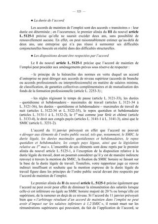 — 325 —


        ● La durée de l’accord

       Les accords de maintien de l’emploi sont des accords « transitoires » : leur
durée est déterminée ; en l’occurrence, le premier alinéa du III du nouvel article
L. 5125-1 précise qu’elle ne saurait excéder deux ans, sans possibilité de
renouvellement aucune. En effet, on peut raisonnablement estimer qu’au-delà de
deux ans, une entreprise qui n’a pas réussi à surmonter ses difficultés
conjoncturelles bascule en réalité dans des difficultés structurelles.

        ● Les dispositions devant être respectées par l’accord

       Le I du nouvel article L. 5125-1 précise que l’accord de maintien de
l’emploi peut procéder aux aménagements prévus sous réserve de respecter :

        – le principe de la hiérarchie des normes en vertu duquel un accord
d’entreprise ne peut déroger aux accords de niveau supérieur (accords de branche
ou accords professionnels ou interprofessionnels) en matière de salaires minima,
de classification, de garanties collectives complémentaires et de mutualisation des
fonds de la formation professionnelle (article L. 2253-3) ;

         – les règles régissant le temps de pause (article L. 3121-33), les durées
– quotidienne et hebdomadaire – maximales de travail (articles L. 3121-34 à
L. 3121-36), les durées – quotidienne et hebdomadaire – maximales de travail de
nuit (articles L. 3122-34 et L. 3122-35), le repos quotidien et hebdomadaire
(articles L. 3131-1 à L. 3132-2), le 1er mai comme jour férié et chômé (article
L. 3133-4), le droit aux congés payés (articles L. 3141-1 à L. 3141-3), ainsi que le
SMIC (article L. 3231-2).

         L’accord du 11 janvier prévoyait en effet que l’accord ne pouvait
« déroger aux éléments de l’ordre public social, tels que, notamment, le SMIC, la
durée légale, les durées maximales quotidiennes et hebdomadaires, le repos
quotidien et hebdomadaire, les congés pays légaux, ainsi que la législation
relative au 1er mai ». L’ensemble de ces éléments sont donc repris par le premier
alinéa du nouvel article L. 5125-1, à l’exception de la disposition relative à la
durée légale du travail, dont on pourrait considérer qu’il y est de manière indirecte
renvoyé à travers la mention du SMIC, la fixation du SMIC horaire se faisant sur
la base de la durée légale de travail. Toutefois, votre rapporteur juge ce renvoi
indirect insuffisant et souhaite que la mention expresse de la durée légale du
travail figure dans les principes de l’ordre public social devant être respectés par
l’accord de maintien de l’emploi.

         Le premier alinéa du II du nouvel article L. 5125-1 précise également que
l’accord ne peut avoir pour effet de diminuer la rémunération des salariés lorsque
celle-ci est inférieure ou égale au SMIC horaire majoré de 20 % ou lorsqu’elle est
supérieure, de la ramener en deçà de ce niveau. Si l’accord du 11 janvier prévoyait
bien que « l’arbitrage résultant d’un accord de maintien dans l’emploi ne peut
avoir d’impact sur les salaires inférieurs à 1,2 SMIC », il restait muet sur les
rémunérations supérieures qui pouvaient, du fait de l’application de l’accord, se
 