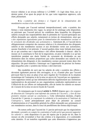 — 326 —


trouver réduites à un niveau inférieur à 1,2 SMIC : il s’agit donc bien, sur ce
dernier point, d’un ajout du projet de loi, que votre rapporteur approuve, cela
étant, pleinement.

      ● La « symétrie des formes » à l’égard de la rémunération des
mandataires sociaux et des actionnaires.

        Évoquée par l’accord national interprofessionnel, cette « symétrie des
formes » reste néanmoins très vague. Le projet de loi aménage cette disposition,
en précisant que l’accord prévoit les conditions dans lesquelles les dirigeants
salariés exerçant des responsabilités dans le périmètre de l’accord participent aux
efforts demandés aux salariés, notamment en termes de rémunération, ainsi que
« des stipulations équivalentes pour la rémunération des mandataires sociaux et
le versement des dividendes aux actionnaires ». Autrement dit, si l’accord devra
obligatoirement comporter des mesures relatives à la rémunération des dirigeants
salariés et des mandataires sociaux et aux dividendes versés aux actionnaires,
aucune fourchette n’est précisée. L’accord gardera donc toute latitude pour juger
de ce qui constitue une « équivalence » des efforts demandés à chacun : dans la
mesure où il constituera le fruit de la négociation, on peut s’attendre à ce qu’une
interdiction pendant une durée limitée du versement de dividendes ou une
diminution dans les mêmes proportions que celles demandées aux salariés de la
rémunération des dirigeants et des mandataires sociaux puissent toutes deux être
négociées. On peut toutefois s’interroger sur l’opportunité de préciser les bornes
dans lesquelles cette « symétrie des formes » doit intervenir.

         Des modalités de suivi par les salariés de cette « symétrie des efforts »
devraient également pouvoir être envisagées, et ce, d’autant plus que l’accord
prévoyait bien la mise en place d’un suivi régulier de l’évolution de la situation
économique de l’entreprise et de la mise en œuvre de l’accord par ses signataires :
votre rapporteur estime qu’une information délivrée régulièrement aux institutions
représentatives du personnel ou aux organisations syndicales représentatives sur
l’effectivité de ces efforts est indispensable, afin de mettre les salariés en mesure
de s’assurer de la mise en œuvre loyale de l’accord.

        On remarquera que le nouvel article L. 5125-3 dispose que « les organes
de direction de l’entreprise sont informés du contenu de l’accord (…) lors de leur
première réunion suivant sa conclusion. ». Cette information destinée, d’après
l’accord du 11 janvier, à « maintenir la solidarité et la motivation à l’intérieur de
l’entreprise », aurait principalement pour objet de présenter au conseil
d’administration et à l’assemblée générale les efforts demandés aux actionnaires et
aux mandataires sociaux, dans le souci de parallélisme des formes déjà évoqué.

        On notera enfin que l’accord du 11 janvier prévoyait que les négociations
devraient « prendre en compte les contraintes d’ordre privé que peuvent supporter
les salariés » : cette disposition n’a pas été reprise par le projet de loi, dans la
mesure où elle reviendrait à fixer des critères à la négociation, et à contraindre
cette dernière. Il est toutefois regrettable que cette dimension n’apparaisse pas
 