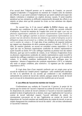 — 329 —


d’un accord dont l’objectif premier est le maintien de l’emploi, on pouvait
suggérer d’adjoindre à l’engagement de maintien de l’emploi celui du maintien
des effectifs, ce qui aurait contraint l’employeur qui aurait souhaité provoquer des
départs volontaires à remplacer ces emplois devenus vacants. Il serait toutefois
paradoxal qu’une entreprise en difficulté conjoncturelle demande des efforts à ses
salariés en place alors qu’elle pourrait les éviter ou leur substituer des départs
volontaires.

         En second lieu, le I du nouvel article L. 5125-4 dispose que, par
dérogation aux conditions de droit commun de validité des accords collectifs
d’entreprise, l’accord de maintien de l’emploi doit avoir été signé « par une ou
plusieurs organisations syndicales de salariés représentatives ayant recueilli au
moins 50 % des suffrages exprimés en faveur d’organisations représentatives au
premier tour des dernières élections des titulaires au comité d’entreprise ou de la
délégation unique du personnel ou, à défaut, des délégués du personnel, quel que
soit le nombre de votants ». Il s’agit donc d’une condition de majorité renforcée
par rapport aux dispositions de droit commun prévues à l’article L. 2232-12 : en
effet, de manière générale, un accord est considéré comme majoritaire s’il est
signé par une ou plusieurs organisations syndicales de salariés représentatives
ayant recueilli au moins 30 % des suffrages exprimés au premier tour des mêmes
élections, quel que soit le nombre de votants, et en l’absence d’opposition d’une
ou plusieurs organisations syndicales de salariés représentatives ayant recueilli la
majorité des suffrages exprimés à ces mêmes élections, quel que soit le nombre de
votants. À la double condition traditionnelle 30 % des suffrages pour les
signataires / absence d’opposition des syndicats majoritaires à 50 %, se substitue
une seule et unique condition, plus restrictive : la signature par des syndicats
majoritaires à 50 %.

        Il s’agit donc bien d’une majorité renforcée qui est exigée pour qu’un
accord de maintien de l’emploi puisse s’appliquer : cette condition plus drastique
est liée à la spécificité de ces accords qui conduisent à une modification
substantielle du contrat de travail des salariés, puisque autant la durée de travail
que le niveau de la rémunération peuvent être modifiés par un tel accord.

       5. Les effets de l’accord de maintien de l’emploi

        Conformément aux souhaits de l’accord du 11 janvier, le projet de loi
précise que les termes de l’accord s’imposent au contrat de travail, en ce sens que
les dispositions du contrat de travail contraires à l’accord se trouvent suspendues
pendant la durée d’application de ce dernier, mais que l’application de l’accord au
contrat de travail individuel requiert l’accord individuel du salarié. Le
raisonnement sous-jacent est ici que l’application au contrat de travail des
dispositions de l’accord constitue une modification du contrat de travail, et non un
simple changement des conditions de travail du salarié : elle est donc subordonnée
à l’accord de l’intéressé.
 