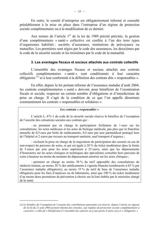 — 33 —


        En outre, le comité d’entreprise est obligatoirement informé et consulté
préalablement à la mise en place dans l’entreprise d’un régime de protection
sociale complémentaire ou à la modification de ce dernier.

        Aux termes de l’article 1er de la loi de 1989 précité précitée, la gestion
d’une complémentaire « santé » collective est confiée à l’un des trois types
d’organismes habilités : sociétés d’assurance, institutions de prévoyance ou
mutuelles. Les premières sont régies par le code des assurances, les deuxièmes par
le code de la sécurité sociale et les troisièmes par le code de la mutualité.

          3. Les avantages fiscaux et sociaux attachés aux contrats collectifs

         L’ensemble des avantages fiscaux et sociaux attachés aux contrats
collectifs complémentaires « santé » sont conditionnés à leur caractère
obligatoire (1) et à leur conformité à la définition des contrats dits « responsables ».

        En effet, depuis la loi portant réforme de l’assurance maladie d’août 2004,
les contrats complémentaires « santé » doivent, pour bénéficier de l’exonération
fiscale et sociale, respecter un certain nombre d’obligations et d’interdictions de
prise en charge. Il s’agit de la condition de ce que l’on appelle désormais
communément les contrats « responsables et solidaires ».

                                      Les contrats « responsables »

          L’article L. 871-1 du code de la sécurité sociale réserve le bénéfice de l’exemption
de l’assiette des cotisations sociales aux contrats qui :
         – ne prennent pas en charge la participation forfaitaire de 1 euro sur les
consultations, les actes médicaux et les actes de biologie médicale, pas plus que la franchise
annuelle de 0,5 euro par boîte de médicaments, 0,5 euro par acte paramédical pratiqué hors
de l’hôpital et 2 euros par recours au transport sanitaire, sauf transport d’urgence ;
         – excluent la prise en charge de la majoration de participation des assurés en cas de
non-respect du parcours de soins, et qui est égale à 20 % du ticket modérateur dans la limite
de 5 euros par acte pour les actes supérieurs à 25 euros, ainsi que les dépassements
d’honoraires sur les actes cliniques et techniques des spécialistes consultés hors parcours de
soins à hauteur au moins du montant du dépassement autorisé sur les actes cliniques ;
         – prennent en charge au moins 30 % du tarif opposable des consultations du
médecin traitant, au moins 30 % des médicaments à vignette blanche (remboursés à 65 % par
l’assurance maladie obligatoire), au moins 35 % du tarif de base de l’assurance maladie
obligatoire pour les frais d’analyses ou de laboratoire, ainsi que 100 % du ticket modérateur
d’au moins deux prestations de prévention à choisir sur la liste établie par le ministère chargé
de la santé.




(1) Le bénéfice de l’exemption de l’assiette des contributions patronales est réservé, depuis l’entrée en vigueur
    de la loi du 21 août 2003 portant réforme des retraites, aux régimes de protection sociale complémentaire à
    caractère « collectif » (bénéficiant à l’ensemble des salariés ou à une partie d’entre eux) et « obligatoire ».
 