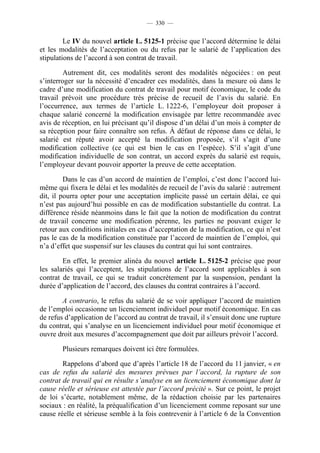 — 330 —


         Le IV du nouvel article L. 5125-1 précise que l’accord détermine le délai
et les modalités de l’acceptation ou du refus par le salarié de l’application des
stipulations de l’accord à son contrat de travail.

         Autrement dit, ces modalités seront des modalités négociées : on peut
s’interroger sur la nécessité d’encadrer ces modalités, dans la mesure où dans le
cadre d’une modification du contrat de travail pour motif économique, le code du
travail prévoit une procédure très précise de recueil de l’avis du salarié. En
l’occurrence, aux termes de l’article L. 1222-6, l’employeur doit proposer à
chaque salarié concerné la modification envisagée par lettre recommandée avec
avis de réception, en lui précisant qu’il dispose d’un délai d’un mois à compter de
sa réception pour faire connaître son refus. À défaut de réponse dans ce délai, le
salarié est réputé avoir accepté la modification proposée, s’il s’agit d’une
modification collective (ce qui est bien le cas en l’espèce). S’il s’agit d’une
modification individuelle de son contrat, un accord exprès du salarié est requis,
l’employeur devant pouvoir apporter la preuve de cette acceptation.

         Dans le cas d’un accord de maintien de l’emploi, c’est donc l’accord lui-
même qui fixera le délai et les modalités de recueil de l’avis du salarié : autrement
dit, il pourra opter pour une acceptation implicite passé un certain délai, ce qui
n’est pas aujourd’hui possible en cas de modification substantielle du contrat. La
différence réside néanmoins dans le fait que la notion de modification du contrat
de travail concerne une modification pérenne, les parties ne pouvant exiger le
retour aux conditions initiales en cas d’acceptation de la modification, ce qui n’est
pas le cas de la modification constituée par l’accord de maintien de l’emploi, qui
n’a d’effet que suspensif sur les clauses du contrat qui lui sont contraires.

        En effet, le premier alinéa du nouvel article L. 5125-2 précise que pour
les salariés qui l’acceptent, les stipulations de l’accord sont applicables à son
contrat de travail, ce qui se traduit concrètement par la suspension, pendant la
durée d’application de l’accord, des clauses du contrat contraires à l’accord.

        A contrario, le refus du salarié de se voir appliquer l’accord de maintien
de l’emploi occasionne un licenciement individuel pour motif économique. En cas
de refus d’application de l’accord au contrat de travail, il s’ensuit donc une rupture
du contrat, qui s’analyse en un licenciement individuel pour motif économique et
ouvre droit aux mesures d’accompagnement que doit par ailleurs prévoir l’accord.

        Plusieurs remarques doivent ici être formulées.

        Rappelons d’abord que d’après l’article 18 de l’accord du 11 janvier, « en
cas de refus du salarié des mesures prévues par l’accord, la rupture de son
contrat de travail qui en résulte s’analyse en un licenciement économique dont la
cause réelle et sérieuse est attestée par l’accord précité ». Sur ce point, le projet
de loi s’écarte, notablement même, de la rédaction choisie par les partenaires
sociaux : en réalité, la préqualification d’un licenciement comme reposant sur une
cause réelle et sérieuse semble à la fois contrevenir à l’article 6 de la Convention
 