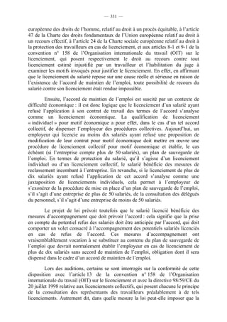 — 331 —


européenne des droits de l’homme, relatif au droit à un procès équitable, à l’article
47 de la Charte des droits fondamentaux de l’Union européenne relatif au droit à
un recours effectif, à l’article 24 de la Charte sociale européenne relatif au droit à
la protection des travailleurs en cas de licenciement, et aux articles 8-1 et 9-1 de la
convention n° 158 de l’Organisation internationale du travail (OIT) sur le
licenciement, qui posent respectivement le droit au recours contre tout
licenciement estimé injustifié par un travailleur et l’habilitation du juge à
examiner les motifs invoqués pour justifier le licenciement. En effet, en affirmant
que le licenciement du salarié repose sur une cause réelle et sérieuse en raison de
l’existence de l’accord de maintien de l’emploi, toute possibilité de recours du
salarié contre son licenciement était rendue impossible.

         Ensuite, l’accord de maintien de l’emploi est suscité par un contexte de
difficulté économique : il est donc logique que le licenciement d’un salarié ayant
refusé l’application à son contrat de travail des termes de l’accord s’analyse
comme un licenciement économique. La qualification de licenciement
« individuel » pour motif économique a pour effet, dans le cas d’un tel accord
collectif, de dispenser l’employeur des procédures collectives. Aujourd’hui, un
employeur qui licencie au moins dix salariés ayant refusé une proposition de
modification de leur contrat pour motif économique doit mettre en œuvre une
procédure de licenciement collectif pour motif économique et établir, le cas
échéant (si l’entreprise compte plus de 50 salariés), un plan de sauvegarde de
l’emploi. En termes de protection du salarié, qu’il s’agisse d’un licenciement
individuel ou d’un licenciement collectif, le salarié bénéficie des mesures de
reclassement incombant à l’entreprise. En revanche, si le licenciement de plus de
dix salariés ayant refusé l’application de cet accord s’analyse comme une
juxtaposition de licenciements individuels, cela permet à l’employeur de
s’exonérer de la procédure de mise en place d’un plan de sauvegarde de l’emploi,
s’il s’agit d’une entreprise de plus de 50 salariés, de la consultation des délégués
du personnel, s’il s’agit d’une entreprise de moins de 50 salariés.

       Le projet de loi prévoit toutefois que le salarié licencié bénéficie des
mesures d’accompagnement que doit prévoir l’accord : cela signifie que la prise
en compte du potentiel refus des salariés doit être anticipée par l’accord, qui doit
comporter un volet consacré à l’accompagnement des potentiels salariés licenciés
en cas de refus de l’accord. Ces mesures d’accompagnement ont
vraisemblablement vocation à se substituer au contenu du plan de sauvegarde de
l’emploi que devrait normalement établir l’employeur en cas de licenciement de
plus de dix salariés sans accord de maintien de l’emploi, obligation dont il sera
dispensé dans le cadre d’un accord de maintien de l’emploi.

         Lors des auditions, certains se sont interrogés sur la conformité de cette
disposition avec l’article 13 de la convention n° 158 de l’Organisation
internationale du travail (OIT) sur le licenciement et avec la directive 98/59/CE du
20 juillet 1998 relative aux licenciements collectifs, qui posent chacune le principe
de la consultation des représentants des travailleurs préalablement à de tels
licenciements. Autrement dit, dans quelle mesure la loi peut-elle imposer que la
 