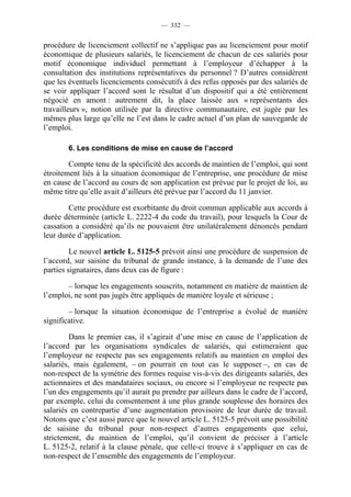 — 332 —


procédure de licenciement collectif ne s’applique pas au licenciement pour motif
économique de plusieurs salariés, le licenciement de chacun de ces salariés pour
motif économique individuel permettant à l’employeur d’échapper à la
consultation des institutions représentatives du personnel ? D’autres considèrent
que les éventuels licenciements consécutifs à des refus opposés par des salariés de
se voir appliquer l’accord sont le résultat d’un dispositif qui a été entièrement
négocié en amont : autrement dit, la place laissée aux « représentants des
travailleurs », notion utilisée par la directive communautaire, est jugée par les
mêmes plus large qu’elle ne l’est dans le cadre actuel d’un plan de sauvegarde de
l’emploi.

       6. Les conditions de mise en cause de l’accord

        Compte tenu de la spécificité des accords de maintien de l’emploi, qui sont
étroitement liés à la situation économique de l’entreprise, une procédure de mise
en cause de l’accord au cours de son application est prévue par le projet de loi, au
même titre qu’elle avait d’ailleurs été prévue par l’accord du 11 janvier.

        Cette procédure est exorbitante du droit commun applicable aux accords à
durée déterminée (article L. 2222-4 du code du travail), pour lesquels la Cour de
cassation a considéré qu’ils ne pouvaient être unilatéralement dénoncés pendant
leur durée d’application.

         Le nouvel article L. 5125-5 prévoit ainsi une procédure de suspension de
l’accord, sur saisine du tribunal de grande instance, à la demande de l’une des
parties signataires, dans deux cas de figure :

       – lorsque les engagements souscrits, notamment en matière de maintien de
l’emploi, ne sont pas jugés être appliqués de manière loyale et sérieuse ;

        – lorsque la situation économique de l’entreprise a évolué de manière
significative.

         Dans le premier cas, il s’agirait d’une mise en cause de l’application de
l’accord par les organisations syndicales de salariés, qui estimeraient que
l’employeur ne respecte pas ses engagements relatifs au maintien en emploi des
salariés, mais également, – on pourrait en tout cas le supposer –, en cas de
non-respect de la symétrie des formes requise vis-à-vis des dirigeants salariés, des
actionnaires et des mandataires sociaux, ou encore si l’employeur ne respecte pas
l’un des engagements qu’il aurait pu prendre par ailleurs dans le cadre de l’accord,
par exemple, celui du consentement à une plus grande souplesse des horaires des
salariés en contrepartie d’une augmentation provisoire de leur durée de travail.
Notons que c’est aussi parce que le nouvel article L. 5125-5 prévoit une possibilité
de saisine du tribunal pour non-respect d’autres engagements que celui,
strictement, du maintien de l’emploi, qu’il convient de préciser à l’article
L. 5125-2, relatif à la clause pénale, que celle-ci trouve à s’appliquer en cas de
non-respect de l’ensemble des engagements de l’employeur.
 