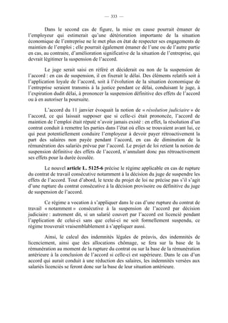 — 333 —


        Dans le second cas de figure, la mise en cause pourrait émaner de
l’employeur qui estimerait qu’une détérioration importante de la situation
économique de l’entreprise ne le met plus en état de respecter ses engagements de
maintien de l’emploi ; elle pourrait également émaner de l’une ou de l’autre partie
en cas, au contraire, d’amélioration significative de la situation de l’entreprise, qui
devrait légitimer la suspension de l’accord.

        Le juge serait saisi en référé et déciderait ou non de la suspension de
l’accord : en cas de suspension, il en fixerait le délai. Des éléments relatifs soit à
l’application loyale de l’accord, soit à l’évolution de la situation économique de
l’entreprise seraient transmis à la justice pendant ce délai, conduisant le juge, à
l’expiration dudit délai, à prononcer la suspension définitive des effets de l’accord
ou à en autoriser la poursuite.

        L’accord du 11 janvier évoquait la notion de « résolution judiciaire » de
l’accord, ce qui laissait supposer que si celle-ci était prononcée, l’accord de
maintien de l’emploi était réputé n’avoir jamais existé : en effet, la résolution d’un
contrat conduit à remettre les parties dans l’état où elles se trouvaient avant lui, ce
qui peut potentiellement conduire l’employeur à devoir payer rétroactivement la
part des salaires non payée pendant l’accord, en cas de diminution de la
rémunération des salariés prévue par l’accord. Le projet de loi retient la notion de
suspension définitive des effets de l’accord, n’annulant donc pas rétroactivement
ses effets pour la durée écoulée.

        Le nouvel article L. 5125-6 précise le régime applicable en cas de rupture
du contrat de travail consécutive notamment à la décision du juge de suspendre les
effets de l’accord. Tout d’abord, le texte du projet de loi ne précise pas s’il s’agit
d’une rupture du contrat consécutive à la décision provisoire ou définitive du juge
de suspension de l’accord.

        Ce régime a vocation à s’appliquer dans le cas d’une rupture du contrat de
travail « notamment » consécutive à la suspension de l’accord par décision
judiciaire : autrement dit, si un salarié couvert par l’accord est licencié pendant
l’application de celui-ci sans que celui-ci ne soit formellement suspendu, ce
régime trouverait vraisemblablement à s’appliquer aussi.

         Ainsi, le calcul des indemnités légales de préavis, des indemnités de
licenciement, ainsi que des allocations chômage, se fera sur la base de la
rémunération au moment de la rupture du contrat ou sur la base de la rémunération
antérieure à la conclusion de l’accord si celle-ci est supérieure. Dans le cas d’un
accord qui aurait conduit à une réduction des salaires, les indemnités versées aux
salariés licenciés se feront donc sur la base de leur situation antérieure.
 