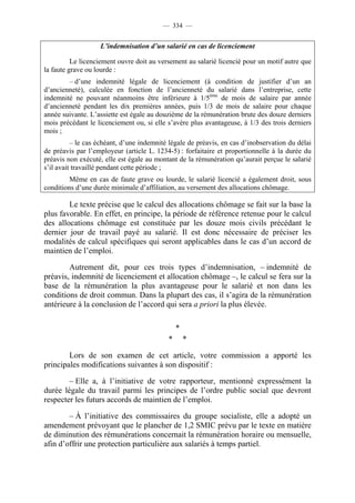 — 334 —


                   L’indemnisation d’un salarié en cas de licenciement

          Le licenciement ouvre doit au versement au salarié licencié pour un motif autre que
la faute grave ou lourde :
        – d’une indemnité légale de licenciement (à condition de justifier d’un an
d’ancienneté), calculée en fonction de l’ancienneté du salarié dans l’entreprise, cette
indemnité ne pouvant néanmoins être inférieure à 1/5ème de mois de salaire par année
d’ancienneté pendant les dix premières années, puis 1/3 de mois de salaire pour chaque
année suivante. L’assiette est égale au douzième de la rémunération brute des douze derniers
mois précédant le licenciement ou, si elle s’avère plus avantageuse, à 1/3 des trois derniers
mois ;
          – le cas échéant, d’une indemnité légale de préavis, en cas d’inobservation du délai
de préavis par l’employeur (article L. 1234-5) : forfaitaire et proportionnelle à la durée du
préavis non exécuté, elle est égale au montant de la rémunération qu’aurait perçue le salarié
s’il avait travaillé pendant cette période ;
         Même en cas de faute grave ou lourde, le salarié licencié a également droit, sous
conditions d’une durée minimale d’affiliation, au versement des allocations chômage.

        Le texte précise que le calcul des allocations chômage se fait sur la base la
plus favorable. En effet, en principe, la période de référence retenue pour le calcul
des allocations chômage est constituée par les douze mois civils précédant le
dernier jour de travail payé au salarié. Il est donc nécessaire de préciser les
modalités de calcul spécifiques qui seront applicables dans le cas d’un accord de
maintien de l’emploi.

        Autrement dit, pour ces trois types d’indemnisation, – indemnité de
préavis, indemnité de licenciement et allocation chômage –, le calcul se fera sur la
base de la rémunération la plus avantageuse pour le salarié et non dans les
conditions de droit commun. Dans la plupart des cas, il s’agira de la rémunération
antérieure à la conclusion de l’accord qui sera a priori la plus élevée.

                                               *
                                           *       *

        Lors de son examen de cet article, votre commission a apporté les
principales modifications suivantes à son dispositif :

        – Elle a, à l’initiative de votre rapporteur, mentionné expressément la
durée légale du travail parmi les principes de l’ordre public social que devront
respecter les futurs accords de maintien de l’emploi.

        – À l’initiative des commissaires du groupe socialiste, elle a adopté un
amendement prévoyant que le plancher de 1,2 SMIC prévu par le texte en matière
de diminution des rémunérations concernait la rémunération horaire ou mensuelle,
afin d’offrir une protection particulière aux salariés à temps partiel.
 