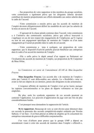 — 335 —


        – Sur proposition de votre rapporteur et des membres du groupe socialiste,
votre commission a également prévu que les dirigeants salariés devaient
contribuer de manière proportionnée aux efforts demandés aux autres salariés dans
le cadre de l’accord.

        – Votre commission a ensuite prévu que les accords de maintien de
l’emploi devaient obligatoirement définir les modalités de suivi par les salariés de
la mise en œuvre de l’accord.

        – S’agissant de la clause pénale contenue dans l’accord, votre commission
a à l’initiative des commissaire socialistes, prévu que celle-ci trouverait à
s’appliquer en cas de non respect des engagements de l’employeur, qu’il s’agisse
ou non de son engagement spécifique de maintien de l’emploi ou d’un autre
engagement qu’il aurait pu prendre dans le cadre de cet accord.

        – Votre commission a tenu à souligner, sur proposition de votre
rapporteur, que le dispositif d’activité partielle pouvait bénéficier aux entreprises
dans le cadre d’un accord de maintien de l’emploi.

        – Elle a enfin prévu le dépôt annuel d’un rapport au Parlement sur
l’évaluation des accords de maintien de l’emploi, sur proposition de M. Carpentier
de Mme Orliac.

                                         *

       La Commission est saisie de l’amendement AS 140 de Mme Jacqueline
Fraysse.

        Mme Jacqueline Fraysse. Les accords dits « de maintien de l’emploi »
créés par l’article 12 sont défavorables aux salariés. La « flexibilité » mise en
avant se fait aux dépens de ces derniers, jamais des dirigeants ou des actionnaires.

        L’exigence affichée de maintien de l’emploi n’est qu’un leurre, puisque
les ruptures conventionnelles et les plans de départs volontaires ne sont pas
empêchés.

        De plus, seuls les syndicats signataires de ces accords pourront en
contester l’application. Les pouvoirs d’appréciation du juge sont une fois de plus
considérablement limités.

        C’est pourquoi nous demandons la suppression de l’article.

        M. le rapporteur. Beaucoup de voix se sont élevées pour dénoncer dans
ces accords la poursuite des accords compétitivité-emploi souhaités par Nicolas
Sarkozy. C’est faux : il est bien précisé en début de chapitre qu’ils concernent les
entreprises rencontrant de graves difficultés conjoncturelles.

      J’en veux d’ailleurs pour preuve que le groupe UMP a déposé un
amendement visant à créer des accords de maintien dans l’emploi « offensifs »,
 