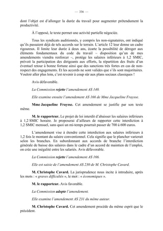 — 336 —


dont l’objet est d’allonger la durée du travail pour augmenter prétendument la
productivité.

        À l’opposé, le texte permet une activité partielle négociée.

        Tous les syndicats auditionnés, y compris les non-signataires, ont indiqué
qu’ils passaient déjà de tels accords sur le terrain. L’article 12 leur donne un cadre
rigoureux. Il limite leur durée à deux ans, écarte la possibilité de déroger aux
éléments fondamentaux du code du travail – disposition qu’un de mes
amendements viendra renforcer –, protège les salaires inférieurs à 1,2 SMIC,
prévoit la participation des dirigeants aux efforts, la répartition des fruits d’un
éventuel retour à bonne fortune ainsi que des sanctions très fortes en cas de non-
respect des engagements. Et les accords ne sont valides que s’ils sont majoritaires.
Vouloir aller plus loin, c’est revenir à coup sûr aux plans sociaux classiques !

        Avis défavorable.

        La Commission rejette l’amendement AS 140.

        Elle examine ensuite l’amendement AS 166 de Mme Jacqueline Fraysse.

        Mme Jacqueline Fraysse. Cet amendement se justifie par son texte
même.

       M. le rapporteur. Le projet de loi interdit d’abaisser les salaires inférieurs
à 1,2 SMIC horaire. Je proposerai d’ailleurs de rapporter cette interdiction à
1,2 SMIC mensuel, sans quoi un mi-temps pourrait passer de 700 à 600 euros.

         L’amendement vise à étendre cette interdiction aux salaires inférieurs à
1,2 fois le montant du salaire conventionnel. Cela signifie que le plancher varierait
selon les branches. En subordonnant aux accords de branche l’interdiction
générale de baisse des salaires dans le cadre d’un accord de maintien de l’emploi,
on crée une inégalité entre les salariés. Avis défavorable.

        La Commission rejette l’amendement AS 166.

        Elle est saisie de l’amendement AS 230 de M. Christophe Cavard.

        M. Christophe Cavard. La jurisprudence nous incite à introduire, après
les mots : « graves difficultés », le mot : « économiques ».

        M. le rapporteur. Avis favorable.

        La Commission adopte l’amendement.

        Elle examine l’amendement AS 231 du même auteur.

       M. Christophe Cavard. Cet amendement procède du même esprit que le
précédent.
 