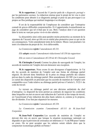 — 337 —


        M. le rapporteur. L’accord du 11 janvier parle de « diagnostic partagé »
par les partenaires sociaux. La rédaction retenue pour le projet de loi vise à créer
les conditions pour aboutir à ce diagnostic partagé et pour ne pas provoquer à ce
propos un flou juridique qui mettrait longtemps à se dissiper.

        Il est de la responsabilité de l’employeur de considérer que l’entreprise
connaît de graves difficultés conjoncturelles. Et il appartiendra éventuellement au
juge de considérer que tel n’était pas le cas. Bref, l’analyse dont il est question
dans le texte ne vaut pas quitus vis-à-vis des salariés.

         La dissymétrie ainsi créée peut paraître moins protectrice au moment de la
signature de l’accord, alors qu’elle est en réalité plus protectrice pour ce qui est de
ses conséquences. Votre amendement tente de la réduire. Mieux vaut pourtant s’en
tenir à la rédaction du projet de loi. Avis défavorable.

        La Commission rejette l’amendement AS 231.

        Elle adopte ensuite l’amendement rédactionnel AS 358 du rapporteur.

        Elle en vient à l’amendement AS 228 de M. Christophe Cavard.

       M. Christophe Cavard. Comme les plans de sauvegarde de l’emploi, les
accords de maintien de l’emploi doivent demeurer une exception.

        M. le rapporteur. Nous avons là une divergence d’appréciation. Je l’ai
dit, les accords de maintien de l’emploi sont une forme de chômage partiel
négocié. Ils doivent donc bénéficier de la prise en charge partielle des salaires
prévue dans le cadre du chômage partiel. Mon amendement AS 309 vise à assurer
ce cumul des dispositifs en précisant que les accords de maintien de l’emploi sont
compatibles avec l’aide relative au chômage partiel prévue à l’article L. 5122-1 du
code du travail.

        Le recours au chômage partiel est une décision unilatérale du chef
d’entreprise. Le dispositif du texte permet au contraire de négocier les conditions
dans lesquelles on met en œuvre une réduction de l’activité et des temps de travail,
en l’assortissant d’une réduction des plus hauts salaires et, comme je le propose,
des dividendes. Il ne faut pas séquencer les mesures.

        La Commission rejette l’amendement AS 228.

       La Commission examine l’amendement AS 111 de M. Jean-Noël
Carpentier.

       M. Jean-Noël Carpentier. Les accords de maintien de l’emploi ne
doivent être mis en œuvre que lorsque la situation économique nationale est
dégradée et que la prévision de croissance est inférieure à 1 % du PIB pour l’année
en cours. On ne peut accepter que les salaires soient réduits alors que la
conjoncture économique globale est bonne !
 