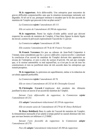 — 338 —


       M. le rapporteur. Avis défavorable. Une entreprise peut rencontrer de
graves difficultés conjoncturelles sans que la situation économique nationale soit
dégradée. Si tel est le cas, pourquoi renoncer à encadrer par la loi des accords de
maintien de l’emploi qui peuvent éviter un plan social ?

        La Commission rejette l’amendement AS 111.

        Elle est saisie de l’amendement AS 306 du rapporteur.

        M. le rapporteur. Parmi les règles d’ordre public social que doivent
respecter les accords de maintien de l’emploi, il faut faire figurer la durée légale
du travail, comme le prévoyait expressément l’accord du 11 janvier.

        La Commission adopte l’amendement AS 306.

        Elle examine l’amendement AS 76 de M. Francis Vercamer.

         M. Francis Vercamer. Un peu au rebours de Jean-Noël Carpentier à
l’instant, nous considérons que les « graves difficultés conjoncturelles » autorisant
la conclusion d’un accord de maintien de l’emploi doivent être appréciées au
niveau de l’entreprise, et non à celui du secteur d’activité. On sait par exemple
que, si le secteur automobile va mal aujourd’hui, ce n’est pas le cas de tous les
constructeurs et rien ne justifierait donc de tels accords dans les entreprises qui
restent prospères.

         M. le rapporteur. La précision est superfétatoire, même si la rédaction de
cet alinéa apparaît perfectible.

        La Commission rejette l’amendement AS 76.

        Elle en vient à l’amendement AS 232 de M. Christophe Cavard.

         M. Christophe Cavard. L’employeur doit produire             des   éléments
justifiant la mise en œuvre d’un accord de maintien de l’emploi.

       Suivant l’avis défavorable du rapporteur, la Commission rejette
l’amendement AS 232.

        Elle adopte l’amendement rédactionnel AS 359 du rapporteur.

        Elle est ensuite saisie de l’amendement AS 270 de M. Denys Robiliard.

       M. Denys Robiliard. Dans le cadre de l’accord de maintien de l’emploi,
la rémunération mensuelle d’un salarié à temps partiel ne saurait diminuer dès lors
que son taux horaire est inférieur à 1,2 SMIC.

       Suivant l’avis favorable du rapporteur, la Commission adopte
l’amendement AS 270.

        Puis elle adopte l’amendement rédactionnel AS 360 du rapporteur.
 