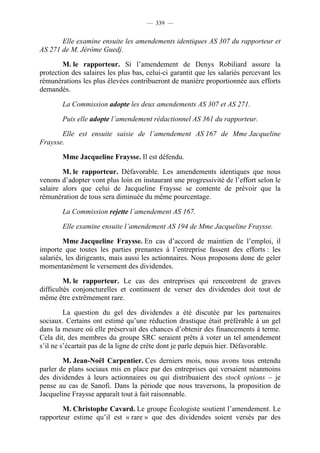 — 339 —


       Elle examine ensuite les amendements identiques AS 307 du rapporteur et
AS 271 de M. Jérôme Guedj.

        M. le rapporteur. Si l’amendement de Denys Robiliard assure la
protection des salaires les plus bas, celui-ci garantit que les salariés percevant les
rémunérations les plus élevées contribueront de manière proportionnée aux efforts
demandés.

        La Commission adopte les deux amendements AS 307 et AS 271.

        Puis elle adopte l’amendement rédactionnel AS 361 du rapporteur.

       Elle est ensuite saisie de l’amendement AS 167 de Mme Jacqueline
Fraysse.

        Mme Jacqueline Fraysse. Il est défendu.

        M. le rapporteur. Défavorable. Les amendements identiques que nous
venons d’adopter vont plus loin en instaurant une progressivité de l’effort selon le
salaire alors que celui de Jacqueline Fraysse se contente de prévoir que la
rémunération de tous sera diminuée du même pourcentage.

        La Commission rejette l’amendement AS 167.

        Elle examine ensuite l’amendement AS 194 de Mme Jacqueline Fraysse.

         Mme Jacqueline Fraysse. En cas d’accord de maintien de l’emploi, il
importe que toutes les parties prenantes à l’entreprise fassent des efforts : les
salariés, les dirigeants, mais aussi les actionnaires. Nous proposons donc de geler
momentanément le versement des dividendes.

         M. le rapporteur. Le cas des entreprises qui rencontrent de graves
difficultés conjoncturelles et continuent de verser des dividendes doit tout de
même être extrêmement rare.

         La question du gel des dividendes a été discutée par les partenaires
sociaux. Certains ont estimé qu’une réduction drastique était préférable à un gel
dans la mesure où elle préservait des chances d’obtenir des financements à terme.
Cela dit, des membres du groupe SRC seraient prêts à voter un tel amendement
s’il ne s’écartait pas de la ligne de crête dont je parle depuis hier. Défavorable.

        M. Jean-Noël Carpentier. Ces derniers mois, nous avons tous entendu
parler de plans sociaux mis en place par des entreprises qui versaient néanmoins
des dividendes à leurs actionnaires ou qui distribuaient des stock options – je
pense au cas de Sanofi. Dans la période que nous traversons, la proposition de
Jacqueline Fraysse apparaît tout à fait raisonnable.

        M. Christophe Cavard. Le groupe Écologiste soutient l’amendement. Le
rapporteur estime qu’il est « rare » que des dividendes soient versés par des
 
