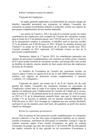 — 34 —


        ● Pour l’entreprise et pour les salariés :

        S’agissant de l’employeur :

         – les règles générales applicables à la déductibilité de certaines charges du
bénéfice imposable permettent aux entreprises de déduire l’ensemble des
cotisations ou primes (contribution salariale et patronale) versées aux régimes de
prévoyance complémentaire de leur résultat imposable.

         – aux termes de l’article L. 242-1 du code de la sécurité sociale, les seules
contributions des employeurs sont exemptes de l’assiette des cotisations sociales
dans la limite de 6 % du plafond annuel, soit 2 221,92 euros en 2013, et de 1,5 %
de la rémunération soumise à cotisations, le bénéfice total ne pouvant excéder
12 % du plafond, soit 4 443,84 euros en 2013. D’après les données fournies par
l’annexe 5 au projet de loi de financement de la sécurité sociale pour 2013,
l’assiette exemptée en 2011 représente 12,7 milliards d’euros au titre de la
prévoyance complémentaire.

       Néanmoins, depuis le 1er janvier 2012, les contributions patronales aux
régimes de prévoyance complémentaire sont soumises au forfait social, à hauteur
de 8 % pour la part exonérée de cotisations sociales, sauf lorsqu’elles sont versées
au bénéfice de salariés, anciens salariés de leurs ayants droit par des employeurs
de moins de 10 salariés.

         Le bénéfice de l’exemption de l’assiette des cotisations sociales est
réservé, depuis l’entrée en vigueur de la loi du 21 août 20003 portant réforme des
retraites, aux régimes de protection sociale complémentaire à caractère
« collectif » et « obligatoire ».

         S’agissant du salarié, aux termes du 4° du II de l’article 156 du code
général des impôts, l’ensemble des cotisations (incluant les versements de
l’employeur) versées dans le cadre d’un régime de prévoyance obligatoire sont
admises en déduction pour l’établissement de l’assiette de l’impôt sur le revenu,
dans la limite de 7 % du plafond annuel de la sécurité sociale, soit 2 592,24 euros
en 2013 et 3 % de la rémunération annuelle brute, sans que le total ne puisse
excéder 3 % de huit fois le plafond, soit un montant maximal déductible de
8 887,68 euros en 2013. (Cet avantage ne s’applique pas aux contrats facultatifs,
sauf pour le cas du maintien, pour neuf mois, des garanties au profit des anciens
salariés au chômage).

        ● Pour les organismes gestionnaires :

        Pour la gestion de leur protection sociale complémentaire, les entreprises
doivent s’adresser à l’un des trois types d’organismes habilités sur ce marché :
sociétés d’assurance, institutions de prévoyance ou mutuelles. Lorsqu’il s’agit de
contrats souscrits auprès d’une société d’assurance, on parle de contrats
d’assurance de groupe, qui sont, aux termes du 1° de l’article 998 du code général
des impôts, exonérés de la taxe spéciale sur les conventions d’assurances, à
 