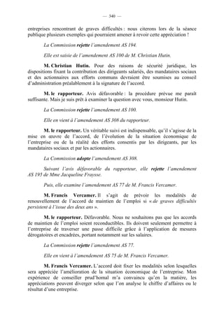 — 340 —


entreprises rencontrant de graves difficultés : nous citerons lors de la séance
publique plusieurs exemples qui pourraient amener à revoir cette appréciation !

       La Commission rejette l’amendement AS 194.

       Elle est saisie de l’amendement AS 100 de M. Christian Hutin.

        M. Christian Hutin. Pour des raisons de sécurité juridique, les
dispositions fixant la contribution des dirigeants salariés, des mandataires sociaux
et des actionnaires aux efforts communs devraient être soumises au conseil
d’administration préalablement à la signature de l’accord.

        M. le rapporteur. Avis défavorable : la procédure prévue me paraît
suffisante. Mais je suis prêt à examiner la question avec vous, monsieur Hutin.

       La Commission rejette l’amendement AS 100.

       Elle en vient à l’amendement AS 308 du rapporteur.

        M. le rapporteur. Un véritable suivi est indispensable, qu’il s’agisse de la
mise en œuvre de l’accord, de l’évolution de la situation économique de
l’entreprise ou de la réalité des efforts consentis par les dirigeants, par les
mandataires sociaux et par les actionnaires.

       La Commission adopte l’amendement AS 308.

       Suivant l’avis défavorable du rapporteur, elle rejette l’amendement
AS 195 de Mme Jacqueline Fraysse.

       Puis, elle examine l’amendement AS 77 de M. Francis Vercamer.

        M. Francis Vercamer. Il s’agit de prévoir les modalités de
renouvellement de l’accord de maintien de l’emploi si « de graves difficultés
persistent à l’issue des deux ans ».

        M. le rapporteur. Défavorable. Nous ne souhaitons pas que les accords
de maintien de l’emploi soient reconductibles. Ils doivent seulement permettre à
l’entreprise de traverser une passe difficile grâce à l’application de mesures
dérogatoires et encadrées, portant notamment sur les salaires.

       La Commission rejette l’amendement AS 77.

       Elle en vient à l’amendement AS 75 de M. Francis Vercamer.

         M. Francis Vercamer. L’accord doit fixer les modalités selon lesquelles
sera appréciée l’amélioration de la situation économique de l’entreprise. Mon
expérience de conseiller prud’homal m’a convaincu qu’en la matière, les
appréciations peuvent diverger selon que l’on analyse le chiffre d’affaires ou le
résultat d’une entreprise.
 