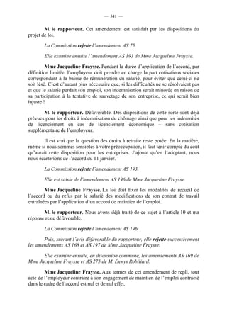 — 341 —


        M. le rapporteur. Cet amendement est satisfait par les dispositions du
projet de loi.

        La Commission rejette l’amendement AS 75.

        Elle examine ensuite l’amendement AS 193 de Mme Jacqueline Fraysse.

         Mme Jacqueline Fraysse. Pendant la durée d’application de l’accord, par
définition limitée, l’employeur doit prendre en charge la part cotisations sociales
correspondant à la baisse de rémunération du salarié, pour éviter que celui-ci ne
soit lésé. C’est d’autant plus nécessaire que, si les difficultés ne se résolvaient pas
et que le salarié perdait son emploi, son indemnisation serait minorée en raison de
sa participation à la tentative de sauvetage de son entreprise, ce qui serait bien
injuste !

       M. le rapporteur. Défavorable. Des dispositions de cette sorte sont déjà
prévues pour les droits à indemnisation du chômage ainsi que pour les indemnités
de licenciement en cas de licenciement économique – sans cotisation
supplémentaire de l’employeur.

       Il est vrai que la question des droits à retraite reste posée. En la matière,
même si nous sommes sensibles à votre préoccupation, il faut tenir compte du coût
qu’aurait cette disposition pour les entreprises. J’ajoute qu’en l’adoptant, nous
nous écarterions de l’accord du 11 janvier.

        La Commission rejette l’amendement AS 193.

        Elle est saisie de l’amendement AS 196 de Mme Jacqueline Fraysse.

        Mme Jacqueline Fraysse. La loi doit fixer les modalités de recueil de
l’accord ou du refus par le salarié des modifications de son contrat de travail
entraînées par l’application d’un accord de maintien de l’emploi.

       M. le rapporteur. Nous avons déjà traité de ce sujet à l’article 10 et ma
réponse reste défavorable.

        La Commission rejette l’amendement AS 196.

       Puis, suivant l’avis défavorable du rapporteur, elle rejette successivement
les amendements AS 168 et AS 197 de Mme Jacqueline Fraysse.

      Elle examine ensuite, en discussion commune, les amendements AS 169 de
Mme Jacqueline Fraysse et AS 275 de M. Denys Robiliard.

        Mme Jacqueline Fraysse. Aux termes de cet amendement de repli, tout
acte de l’employeur contraire à son engagement de maintien de l’emploi contracté
dans le cadre de l’accord est nul et de nul effet.
 