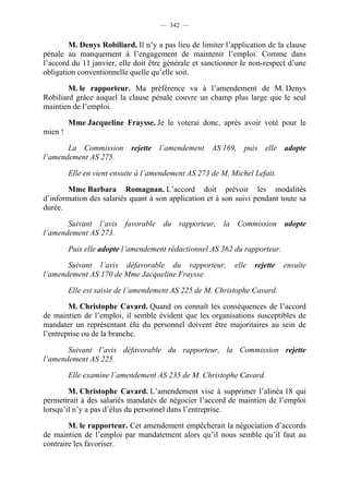 — 342 —


        M. Denys Robiliard. Il n’y a pas lieu de limiter l’application de la clause
pénale au manquement à l’engagement de maintenir l’emploi. Comme dans
l’accord du 11 janvier, elle doit être générale et sanctionner le non-respect d’une
obligation conventionnelle quelle qu’elle soit.

        M. le rapporteur. Ma préférence va à l’amendement de M. Denys
Robiliard grâce auquel la clause pénale couvre un champ plus large que le seul
maintien de l’emploi.

         Mme Jacqueline Fraysse. Je le voterai donc, après avoir voté pour le
mien !

       La Commission rejette l’amendement AS 169, puis elle adopte
l’amendement AS 275.

         Elle en vient ensuite à l’amendement AS 273 de M. Michel Lefait.

       Mme Barbara Romagnan. L’accord doit prévoir les modalités
d’information des salariés quant à son application et à son suivi pendant toute sa
durée.

       Suivant l’avis favorable du rapporteur, la Commission adopte
l’amendement AS 273.

         Puis elle adopte l’amendement rédactionnel AS 362 du rapporteur.

       Suivant l’avis défavorable du rapporteur,            elle   rejette   ensuite
l’amendement AS 170 de Mme Jacqueline Fraysse.

         Elle est saisie de l’amendement AS 225 de M. Christophe Cavard.

        M. Christophe Cavard. Quand on connaît les conséquences de l’accord
de maintien de l’emploi, il semble évident que les organisations susceptibles de
mandater un représentant élu du personnel doivent être majoritaires au sein de
l’entreprise ou de la branche.

       Suivant l’avis défavorable du rapporteur, la Commission rejette
l’amendement AS 225.

         Elle examine l’amendement AS 235 de M. Christophe Cavard.

        M. Christophe Cavard. L’amendement vise à supprimer l’alinéa 18 qui
permettrait à des salariés mandatés de négocier l’accord de maintien de l’emploi
lorsqu’il n’y a pas d’élus du personnel dans l’entreprise.

        M. le rapporteur. Cet amendement empêcherait la négociation d’accords
de maintien de l’emploi par mandatement alors qu’il nous semble qu’il faut au
contraire les favoriser.
 