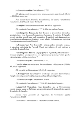 — 343 —


       La Commission rejette l’amendement AS 235.

        Elle adopte ensuite successivement les amendements rédactionnels AS 363
et AS 364 du rapporteur.

        Puis, suivant l’avis favorable du rapporteur, elle adopte l’amendement
rédactionnel AS 276 de M. Denys Robiliard.

       Elle adopte l’amendement rédactionnel AS 365 du rapporteur.

       Elle en vient à l’amendement AS 171 de Mme Jacqueline Fraysse.

        Mme Jacqueline Fraysse. Le droit de saisir le président du tribunal de
grande instance pour demander la suspension d’un accord de maintien de l’emploi
ne doit pas être accordé aux seuls signataires de celui-ci, mais également aux
organisations syndicales non-signataires et aux salariés victimes du non-respect de
l’engagement de maintien de l’emploi.

        M. le rapporteur. Avis défavorable : cela reviendrait à remettre en cause
le caractère majoritaire de l’accord. Quant aux salariés, ils ont toujours la
possibilité de saisir le juge !

        Mme Jacqueline Fraysse. Le juge porte un regard objectif sur l’accord :
pourquoi empêcher les organisations non-signataires de le saisir, d’autant que les
signataires peuvent être minoritaires ?

       La Commission rejette l’amendement AS 171.

       Puis elle adopte successivement les amendements rédactionnels AS 366 à
AS 369 du rapporteur.

       Elle est saisie de l’amendement AS 309 du rapporteur.

       M. le rapporteur. Les entreprises ayant signé un accord de maintien de
l’emploi doivent pouvoir bénéficier des aides liées à l’activité partielle.

       La Commission adopte l’amendement AS 309.

       Elle en vient à l’amendement AS 116 de M. Jean-Noël Carpentier.

       M. Jean-Noël Carpentier. Nous demandons que le Gouvernement
remette chaque année au Parlement un rapport évaluant le dispositif des accords
de maintien de l’emploi.

       Suivant l’avis favorable du rapporteur, la Commission adopte
l’amendement AS 116.

       Elle examine l’amendement AS 109 de M. Gérard Cherpion.
 