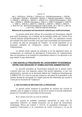 — 345 —




                                      Article 13
  (art. L. 1233-22 à L. 1233-24, L. 1233-24-1 à L. 1233-24-4 [nouveaux], L. 1233-30,
L. 1233-33à L. 1233-36, L. 1233-39 à L. 1233-41, L. 1233-45-1 [nouveau], L. 1233-47,
L. 1233-50, L. 1233-52 à L. 1233-57, L. 1233-57-1 à L. 1233-57-8 [nouveaux], L. 1233-
58, L. 1233-63, L. 1233-90-1 [nouveau], L. 1235-7, L. 1235-7-1 [nouveau], L. 1235-10,
   L. 1235-1,L. 1235-16, L. 2323-15, L. 2325-35, L. 2325-37, L. 3253-8, L. 3253-13,
L. 4614-12-1 et L. 4614-12-2 [nouveaux] du code du travail ; art. L. 631-17, L. 631-19,
                      L. 641-4 et L. 642-5 du code de commerce)
  Réforme de la procédure de licenciement collectif pour motif économique

        Le présent article porte réforme de la procédure de licenciement collectif
pour motif économique, en se fondant sur les principes arrêtés par l’article 20 de
l’accord national interprofessionnel du 11 janvier 2013. Les partenaires sociaux
ont souhaité créer deux nouvelles voies pour fixer la procédure de licenciement et
le contenu du plan de sauvegarde de l’emploi : un accord majoritaire ou un
document unilatéral de l’employeur, soumis à une homologation de
l’administration.

        Le présent article reprend ces principes et en tire également toutes les
conséquences, en renforçant les prérogatives d’intervention de l’administration
dans ces procédures et en confiant les contestations relatives à ses décisions à son
juge naturel, le juge administratif.

 I.- UNE NOUVELLE PROCÉDURE DE LICENCIEMENT ÉCONOMIQUE
    ENTRE VOIE NÉGOCIÉE ET HOMOLOGATION ADMINISTRATIVE

         La nouvelle procédure de licenciement proposée par le présent article
s’articule entre une voie négociée, autour d’un accord majoritaire, et une voie
administrative, reposant sur un document élaboré par l’employeur homologué par
la DIRECCTE. Ces voies ne sont pas exclusives, une partie de la procédure ou du
contenu du plan de sauvegarde de l’emploi pouvant être déterminée par accord et
l’autre par un document de l’employeur.

     A. DES ACCORDS DE MÉTHODE SUR LA PROCÉDURE

        Le présent article maintient la possibilité de conclure des accords de
méthode, mais en adapte le contenu, du fait de la création d’accords majoritaires
portant sur l’ensemble de la procédure de licenciement.

       ● Le champ actuel des accords de méthode

       Les accords de méthode constituent aujourd’hui la seule voie de
négociation collective, au champ circonscrit, sur un projet de licenciement
économique. Prévus par l’article L. 1233-21, ils permettent d’aménager « les
modalités d’information et de consultation du comité d’entreprise » en cas de
 