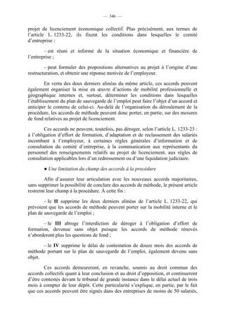 — 346 —


projet de licenciement économique collectif. Plus précisément, aux termes de
l’article L. 1233-22, ils fixent les conditions dans lesquelles le comité
d’entreprise :

        – est réuni et informé de la situation économique et financière de
l’entreprise ;

        – peut formuler des propositions alternatives au projet à l’origine d’une
restructuration, et obtenir une réponse motivée de l’employeur.

         En vertu des deux derniers alinéas du même article, ces accords peuvent
également organiser la mise en œuvre d’actions de mobilité professionnelle et
géographique internes et, surtout, déterminer les conditions dans lesquelles
l’établissement du plan de sauvegarde de l’emploi peut faire l’objet d’un accord et
anticiper le contenu de celui-ci. Au-delà de l’organisation du déroulement de la
procédure, les accords de méthode peuvent donc porter, en partie, sur des mesures
de fond relatives au projet de licenciement.

        Ces accords ne peuvent, toutefois, pas déroger, selon l’article L. 1233-23 :
à l’obligation d’effort de formation, d’adaptation et de reclassement des salariés
incombant à l’employeur, à certaines règles générales d’information et de
consultation du comité d’entreprise, à la communication aux représentants du
personnel des renseignements relatifs au projet de licenciement, aux règles de
consultation applicables lors d’un redressement ou d’une liquidation judiciaire.

       ● Une limitation du champ des accords à la procédure

         Afin d’assurer leur articulation avec les nouveaux accords majoritaires,
sans supprimer la possibilité de conclure des accords de méthode, le présent article
restreint leur champ à la procédure. À cette fin :

        – le II supprime les deux derniers alinéas de l’article L. 1233-22, qui
prévoient que les accords de méthode peuvent porter sur la mobilité interne et le
plan de sauvegarde de l’emploi ;

       – le III abroge l’interdiction de déroger à l’obligation d’effort de
formation, devenue sans objet puisque les accords de méthode rénovés
n’aborderont plus les questions de fond ;

       – le IV supprime le délai de contestation de douze mois des accords de
méthode portant sur le plan de sauvegarde de l’emploi, également devenu sans
objet.

        Ces accords demeureront, en revanche, soumis au droit commun des
accords collectifs quant à leur conclusion et au droit d’opposition, et continueront
d’être contestés devant le tribunal de grande instance dans le délai actuel de trois
mois à compter de leur dépôt. Cette particularité s’explique, en partie, par le fait
que ces accords peuvent être signés dans des entreprises de moins de 50 salariés,
 