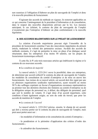— 347 —


non soumises à l’obligation d’élaborer un plan de sauvegarde de l’emploi et donc
à la nouvelle procédure de licenciement.

         S’agissant des accords de méthode en vigueur, ils resteront applicables en
ce qui concerne l’aménagement de la procédure d’information et de consultation,
dans le respect des nouvelles dispositions prévues par la loi. Les mesures
anticipant, le cas échéant, le contenu du plan de sauvegarde de l’emploi
n’exonéreront pas l’entreprise d’élaborer un plan conformément à la nouvelle
législation.

     B. DES ACCORDS MAJORITAIRES SUR LE PROJET DE LICENCIEMENT

         La création d’accords majoritaires pouvant régir l’ensemble de la
procédure de licenciement constitue l’une des innovations importantes du présent
article, traduisant la volonté des partenaires sociaux. Au-delà des accords de
méthode existants, il s’agit de permettre la mise en place d’un dialogue social
structurant, dans les entreprises d’au moins 50 salariés, sur les projets de
licenciement économique collectif.

       À cette fin, le V crée trois nouveaux articles qui établissent le régime et le
contenu de ces nouveaux accords.

        ● La condition de majorité

        Le nouvel article L. 1233-24-1 ouvre la possibilité, dans ces entreprises,
de déterminer par accord collectif le contenu du plan de sauvegarde de l’emploi,
les modalités de consultation du comité d’entreprise et de mise en œuvre des
licenciements. Aux termes de ce nouvel article, cet accord doit être signé par une
ou plusieurs organisations syndicales représentatives, ayant recueilli au moins
50 % des suffrages exprimés en faveur d’organisations reconnues représentatives
au premier tour des dernières élections des titulaires au comité d’entreprise ou de
la délégation unique du personnel ou, à défaut, des délégués du personnel, quel
que soit le nombre de votants. Il s’agit donc d’un accord majoritaire, cette
condition n’étant également exigée, au sein du code du travail, que pour les
accords de maintien de l’emploi.

        ● Le contenu de l’accord

        Le nouvel article L. 1233-24-2 précise, ensuite, le champ de cet accord,
qui doit a minima porter sur le contenu du plan de sauvegarde de l’emploi, mais
peut aussi porter aussi sur :

        – les modalités d’information et de consultation du comité d’entreprise ;

        – la pondération et le périmètre d’application des critères d’ordre des
licenciements ;

        – le calendrier des licenciements ;
 