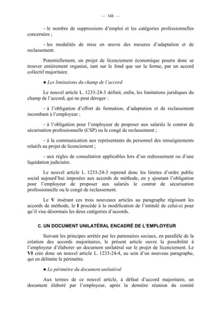 — 348 —


       – le nombre de suppressions d’emploi et les catégories professionnelles
concernées ;

        – les modalités de mise en œuvre des mesures d’adaptation et de
reclassement.

         Potentiellement, un projet de licenciement économique pourra donc se
trouver entièrement organisé, tant sur le fond que sur la forme, par un accord
collectif majoritaire.

        ● Les limitations du champ de l’accord

      Le nouvel article L. 1233-24-3 définit, enfin, les limitations juridiques du
champ de l’accord, qui ne peut déroger :

      – à l’obligation d’effort de formation, d’adaptation et de reclassement
incombant à l’employeur ;

        – à l’obligation pour l’employeur de proposer aux salariés le contrat de
sécurisation professionnelle (CSP) ou le congé de reclassement ;

         – à la communication aux représentants du personnel des renseignements
relatifs au projet de licenciement ;

        – aux règles de consultation applicables lors d’un redressement ou d’une
liquidation judiciaire.

        Le nouvel article L. 1233-24-3 reprend donc les limites d’ordre public
social aujourd’hui imposées aux accords de méthode, en y ajoutant l’obligation
pour l’employeur de proposer aux salariés le contrat de sécurisation
professionnelle ou le congé de reclassement.

         Le V insérant ces trois nouveaux articles au paragraphe régissant les
accords de méthode, le I procède à la modification de l’intitulé de celui-ci pour
qu’il vise désormais les deux catégories d’accords.

     C. UN DOCUMENT UNILATÉRAL ENCADRÉ DE L’EMPLOYEUR

        Suivant les principes arrêtés par les partenaires sociaux, en parallèle de la
création des accords majoritaires, le présent article ouvre la possibilité à
l’employeur d’élaborer un document unilatéral sur le projet de licenciement. Le
VI crée donc un nouvel article L. 1233-24-4, au sein d’un nouveau paragraphe,
qui en délimite le périmètre.

        ● Le périmètre du document unilatéral

      Aux termes de ce nouvel article, à défaut d’accord majoritaire, un
document élaboré par l’employeur, après la dernière réunion du comité
 