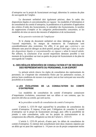 — 349 —


d’entreprise sur le projet de licenciement envisagé, détermine le contenu du plan
de sauvegarde de l’emploi.

        Le document unilatéral doit également préciser, dans le cadre des
dispositions légales et conventionnelles en vigueur : les modalités d’information et
de consultation du comité d’entreprise, la pondération et le périmètre d’application
des critères d’ordre des licenciements, le calendrier des licenciements, le nombre
de suppressions d’emploi et les catégories professionnelles concernées, et les
modalités de mise en œuvre des mesures d’adaptation et de reclassement.

       ● Les pouvoirs restreints de l’employeur

        Si le champ du document unilatéral est donc identique au champ de
l’accord majoritaire, les marges de manœuvre de l’employeur sont
considérablement plus restreintes. En effet, il ne peut que « préciser » ces
éléments sans pouvoir déroger au droit positif, puisqu’il doit agir « dans le cadre
des dispositions légales et conventionnelles en vigueur » selon le nouvel article.
Par ailleurs, la conclusion d’un accord majoritaire demeure possible à tout
moment de la procédure sur tout ou partie du projet de licenciement et du plan de
sauvegarde de l’emploi.

 II.- DES RÈGLES RÉNOVÉES DE CONSULTATION ET DE RECOURS
        DES REPRÉSENTANTS DU PERSONNEL À UN EXPERT

        Le présent article rénove les règles de consultation des représentants du
personnel, en s’inspirant des orientations fixées par les partenaires sociaux, et
précise leurs conditions de recours à un expert, tout en leur octroyant une nouvelle
possibilité en la matière.

     A. LES ÉVOLUTIONS            DE     LA      CONSULTATION       DU    COMITÉ
       D’ENTREPRISE

       Les modalités de consultation du comité d’entreprise connaissent
d’importantes évolutions, concernant tant ses délais et son contenu, que les
pouvoirs dévolus au comité, qui sont accrus.

       ● La procédure actuelle de consultation du comité d’entreprise

        L’article L. 1233-30 régit aujourd’hui la procédure de consultation du
comité d’entreprise. Il impose, d’une part, l’obligation de consulter le comité
d’entreprise sur le projet de licenciement envisagé, puis offre la possibilité de
joindre à cette consultation, celle sur les projets de restructuration et de
compression des effectifs, obligatoire au titre de l’article L. 2323-15.

        L’article L. 1233-30 prévoit, d’autre part, les délais de consultation du
comité d’entreprise. Ce dernier doit actuellement tenir deux réunions séparées par
un délai qui ne peut être supérieur à : 14 jours en cas de projet comprenant moins
 