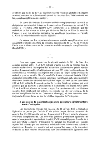 — 35 —


condition que moins de 20 % de la prime ou de la cotisation globale soit affectée
au remboursement de soins de santé (ce qui ne concerne donc théoriquement pas
les contrats complémentaire « santé »).

         En outre, les contrats d’assurance maladie complémentaires collectifs et
obligatoires sont soumis à la taxe sur les conventions d’assurances au taux de 7 %
depuis le 1er octobre 2011 (contre 3,5 % auparavant) à la condition que les
cotisations ou les primes ne soient pas fixées en fonction de l’état de santé de
l’assuré et que ces garanties respectent les conditions mentionnées à l’article
L. 871-1 du code de la sécurité sociale déjà cité.

       On notera que les cotisations d’assurance maladie complémentaire sont
également soumises à une taxe de solidarité additionnelle de 6,27 % au profit du
Fonds pour le financement de la couverture maladie universelle complémentaire
(Fonds CMU).

                                             *
                                         *       *

         Dans son rapport annuel sur la sécurité sociale de 2011, la Cour des
comptes estimait entre 1,6 et 1,75 milliard d’euros la perte de recettes pour la
sécurité sociale liée à l’exemption de l’assiette des cotisations des primes versées
au titre des contrats collectifs obligatoires, et entre 575 et 661 millions d’euros la
dépense fiscale résultant de l’exemption de l’assiette de l’impôt sur le revenu de la
cotisation pour les salariés. Elle n’a pas chiffré le coût résultant de la déductibilité
du résultat imposable de la cotisation versée par l’employeur, celle-ci pouvant être
considérée comme une modalité de calcul de l’impôt. Au total, ce sont donc entre
2,18 et 2,41 milliards d’euros de pertes de recettes fiscales et sociales qui sont
générées par ce dispositif d’exonérations. Ces montants sont même portés entre
2,9 et 4 milliards d’euros en tenant compte des exonérations de contributions
sociales dont bénéficient par ailleurs ces contrats (au titre par exemple, de la
retraite complémentaire et de l’assurance chômage), si l’on neutralise donc
toujours la dépense fiscale au titre du bénéfice imposable de l’entreprise.

        4. Les enjeux de la généralisation de la couverture complémentaire
           santé d’entreprise

         Les dispositions prévues par l’accord du 11 janvier, dont la traduction
législative est portée par l’article 1er du présent projet, doivent permettre de
couvrir les 414 000 salariés qui ne disposeraient à l’heure actuelle d’aucune
couverture complémentaire. Ces nouvelles garanties permettront également de
couvrir leurs potentiels ayants-droit. Au-delà, l’affiliation obligatoire des salariés à
une couverture collective d’entreprise va générer un transfert des salariés
aujourd’hui couverts par une assurance individuelle vers la couverture collective
d’entreprise. Ensuite, les salariés qui ont aujourd’hui accès à la couverture
collective de leur conjoint fonctionnaire vont vraisemblablement également être
 
