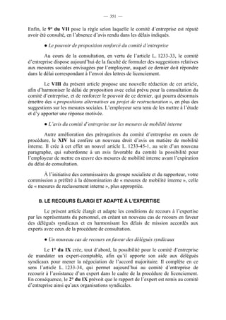 — 351 —


Enfin, le 9° du VII pose la règle selon laquelle le comité d’entreprise est réputé
avoir été consulté, en l’absence d’avis rendu dans les délais indiqués.

       ● Le pouvoir de proposition renforcé du comité d’entreprise

        Au cours de la consultation, en vertu de l’article L. 1233-33, le comité
d’entreprise dispose aujourd’hui de la faculté de formuler des suggestions relatives
aux mesures sociales envisagées par l’employeur, auquel ce dernier doit répondre
dans le délai correspondant à l’envoi des lettres de licenciement.

        Le VIII du présent article propose une nouvelle rédaction de cet article,
afin d’harmoniser le délai de proposition avec celui prévu pour la consultation du
comité d’entreprise, et de renforcer le pouvoir de ce dernier, qui pourra désormais
émettre des « propositions alternatives au projet de restructuration », en plus des
suggestions sur les mesures sociales. L’employeur sera tenu de les mettre à l’étude
et d’y apporter une réponse motivée.

       ● L’avis du comité d’entreprise sur les mesures de mobilité interne

        Autre amélioration des prérogatives du comité d’entreprise en cours de
procédure, le XIV lui confère un nouveau droit d’avis en matière de mobilité
interne. Il crée à cet effet un nouvel article L. 1233-45-1, au sein d’un nouveau
paragraphe, qui subordonne à un avis favorable du comité la possibilité pour
l’employeur de mettre en œuvre des mesures de mobilité interne avant l’expiration
du délai de consultation.

       À l’initiative des commissaires du groupe socialiste et du rapporteur, votre
commission a préféré à la dénomination de « mesures de mobilité interne », celle
de « mesures de reclassement interne », plus appropriée.

     B. LE RECOURS ÉLARGI ET ADAPTÉ À L’EXPERTISE

        Le présent article élargit et adapte les conditions de recours à l’expertise
par les représentants du personnel, en créant un nouveau cas de recours en faveur
des délégués syndicaux et en harmonisant les délais de mission accordés aux
experts avec ceux de la procédure de consultation.

       ● Un nouveau cas de recours en faveur des délégués syndicaux

        Le 1° du IX crée, tout d’abord, la possibilité pour le comité d’entreprise
de mandater un expert-comptable, afin qu’il apporte son aide aux délégués
syndicaux pour mener la négociation de l’accord majoritaire. Il complète en ce
sens l’article L. 1233-34, qui permet aujourd’hui au comité d’entreprise de
recourir à l’assistance d’un expert dans le cadre de la procédure de licenciement.
En conséquence, le 2° du IX prévoit que le rapport de l’expert est remis au comité
d’entreprise ainsi qu’aux organisations syndicales.
 