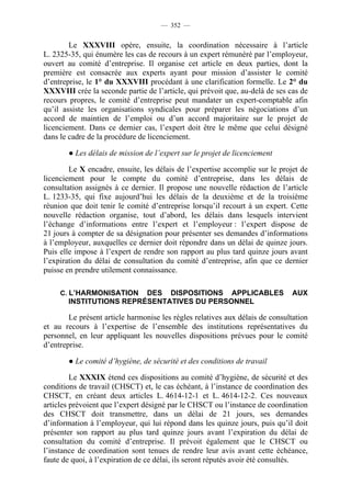 — 352 —


        Le XXXVIII opère, ensuite, la coordination nécessaire à l’article
L. 2325-35, qui énumère les cas de recours à un expert rémunéré par l’employeur,
ouvert au comité d’entreprise. Il organise cet article en deux parties, dont la
première est consacrée aux experts ayant pour mission d’assister le comité
d’entreprise, le 1° du XXXVIII procédant à une clarification formelle. Le 2° du
XXXVIII crée la seconde partie de l’article, qui prévoit que, au-delà de ses cas de
recours propres, le comité d’entreprise peut mandater un expert-comptable afin
qu’il assiste les organisations syndicales pour préparer les négociations d’un
accord de maintien de l’emploi ou d’un accord majoritaire sur le projet de
licenciement. Dans ce dernier cas, l’expert doit être le même que celui désigné
dans le cadre de la procédure de licenciement.

       ● Les délais de mission de l’expert sur le projet de licenciement

        Le X encadre, ensuite, les délais de l’expertise accomplie sur le projet de
licenciement pour le compte du comité d’entreprise, dans les délais de
consultation assignés à ce dernier. Il propose une nouvelle rédaction de l’article
L. 1233-35, qui fixe aujourd’hui les délais de la deuxième et de la troisième
réunion que doit tenir le comité d’entreprise lorsqu’il recourt à un expert. Cette
nouvelle rédaction organise, tout d’abord, les délais dans lesquels intervient
l’échange d’informations entre l’expert et l’employeur : l’expert dispose de
21 jours à compter de sa désignation pour présenter ses demandes d’informations
à l’employeur, auxquelles ce dernier doit répondre dans un délai de quinze jours.
Puis elle impose à l’expert de rendre son rapport au plus tard quinze jours avant
l’expiration du délai de consultation du comité d’entreprise, afin que ce dernier
puisse en prendre utilement connaissance.

     C. L’HARMONISATION  DES DISPOSITIONS APPLICABLES                          AUX
       INSTITUTIONS REPRÉSENTATIVES DU PERSONNEL

        Le présent article harmonise les règles relatives aux délais de consultation
et au recours à l’expertise de l’ensemble des institutions représentatives du
personnel, en leur appliquant les nouvelles dispositions prévues pour le comité
d’entreprise.

       ● Le comité d’hygiène, de sécurité et des conditions de travail

         Le XXXIX étend ces dispositions au comité d’hygiène, de sécurité et des
conditions de travail (CHSCT) et, le cas échéant, à l’instance de coordination des
CHSCT, en créant deux articles L. 4614-12-1 et L. 4614-12-2. Ces nouveaux
articles prévoient que l’expert désigné par le CHSCT ou l’instance de coordination
des CHSCT doit transmettre, dans un délai de 21 jours, ses demandes
d’information à l’employeur, qui lui répond dans les quinze jours, puis qu’il doit
présenter son rapport au plus tard quinze jours avant l’expiration du délai de
consultation du comité d’entreprise. Il prévoit également que le CHSCT ou
l’instance de coordination sont tenues de rendre leur avis avant cette échéance,
faute de quoi, à l’expiration de ce délai, ils seront réputés avoir été consultés.
 
