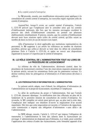 — 353 —


        ● Le comité central d’entreprise

        Le XI procède, ensuite, aux modifications nécessaires pour appliquer à la
consultation du comité central d’entreprise, les nouvelles règles régissant celle du
comité d’entreprise.

        Aujourd’hui, lorsqu’il existe un comité central d’entreprise, l’article
L. 1233-36 prévoit que l’employeur doit le consulter ainsi que les comités
d’établissement intéressés, dès lors que les mesures envisagées excèdent le
pouvoir des chefs d’établissement concernés ou portent sur plusieurs
établissements simultanément. Il précise, ensuite, que les comités d’établissement
doivent tenir leurs réunions après celles du comité central, qu’elles soient au
nombre de deux ou trois en cas de recours à un expert.

        Afin d’harmoniser le droit applicable aux institutions représentatives du
personnel, le XI supprime à cet article les références au nombre de réunions
possibles, précise que celles-ci doivent se tenir dans les délais de consultation
généraux fixés à l’article L. 1233-30, et opère un renvoi aux dispositions
organisant le recours à l’expertise par le comité d’entreprise.

 III.- LE RÔLE CENTRAL DE L’ADMINISTRATION TOUT AU LONG DE
                LA PROCÉDURE DE LICENCIEMENT

         La réforme du rôle de l’administration, désormais central, dans les
procédures de licenciement constitue l’une des innovations majeures proposée par
le présent article, suivant les orientations fixées par les partenaires sociaux. Ce
dernier renforce donc les prérogatives d’information et d’intervention dévolues à
celle-ci.

     A. LES PRÉROGATIVES D’INFORMATION DE L’ADMINISTRATION

       Le présent article adapte, tout d’abord, les obligations d’information de
l’administration sur le projet de licenciement, incombant à l’employeur.

        Le délai de notification du projet à l’administration, fixé par l’article
L. 1233-46, demeure identique : la notification doit être effectuée au plus tôt le
lendemain de la première réunion de consultation du comité d’entreprise. En
revanche, le XV complète cet article pour prévoir que, au plus tard à cette date,
l’employeur doit indiquer son intention d’ouvrir la négociation d’un accord
majoritaire. Dès lors que cette négociation est ouverte, à l’initiative du rapporteur,
votre commission a imposé une obligation d’information « sans délai » de
l’administration.

        Le XVI abroge, ensuite, l’article L. 1233-47 qui impose l’obligation de
transmettre à l’administration la liste des salariés dont le licenciement est
envisagé. L’administration ne disposant pas d’éléments, à ce stade, pour contrôler
l’application des critères d’ordre des licenciements, cette formalité apparaît d’un
 