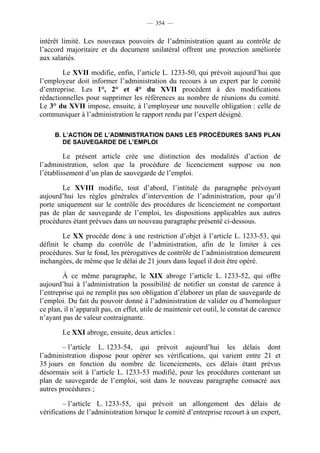 — 354 —


intérêt limité. Les nouveaux pouvoirs de l’administration quant au contrôle de
l’accord majoritaire et du document unilatéral offrent une protection améliorée
aux salariés.

        Le XVII modifie, enfin, l’article L. 1233-50, qui prévoit aujourd’hui que
l’employeur doit informer l’administration du recours à un expert par le comité
d’entreprise. Les 1°, 2° et 4° du XVII procèdent à des modifications
rédactionnelles pour supprimer les références au nombre de réunions du comité.
Le 3° du XVII impose, ensuite, à l’employeur une nouvelle obligation : celle de
communiquer à l’administration le rapport rendu par l’expert désigné.

     B. L’ACTION DE L’ADMINISTRATION DANS LES PROCÉDURES SANS PLAN
        DE SAUVEGARDE DE L’EMPLOI

         Le présent article crée une distinction des modalités d’action de
l’administration, selon que la procédure de licenciement suppose ou non
l’établissement d’un plan de sauvegarde de l’emploi.

       Le XVIII modifie, tout d’abord, l’intitulé du paragraphe prévoyant
aujourd’hui les règles générales d’intervention de l’administration, pour qu’il
porte uniquement sur le contrôle des procédures de licenciement ne comportant
pas de plan de sauvegarde de l’emploi, les dispositions applicables aux autres
procédures étant prévues dans un nouveau paragraphe présenté ci-dessous.

        Le XX procède donc à une restriction d’objet à l’article L. 1233-53, qui
définit le champ du contrôle de l’administration, afin de le limiter à ces
procédures. Sur le fond, les prérogatives de contrôle de l’administration demeurent
inchangées, de même que le délai de 21 jours dans lequel il doit être opéré.

        À ce même paragraphe, le XIX abroge l’article L. 1233-52, qui offre
aujourd’hui à l’administration la possibilité de notifier un constat de carence à
l’entreprise qui ne remplit pas son obligation d’élaborer un plan de sauvegarde de
l’emploi. Du fait du pouvoir donné à l’administration de valider ou d’homologuer
ce plan, il n’apparaît pas, en effet, utile de maintenir cet outil, le constat de carence
n’ayant pas de valeur contraignante.

        Le XXI abroge, ensuite, deux articles :

        – l’article L. 1233-54, qui prévoit aujourd’hui les délais dont
l’administration dispose pour opérer ses vérifications, qui varient entre 21 et
35 jours en fonction du nombre de licenciements, ces délais étant prévus
désormais soit à l’article L. 1233-53 modifié, pour les procédures contenant un
plan de sauvegarde de l’emploi, soit dans le nouveau paragraphe consacré aux
autres procédures ;

        – l’article L. 1233-55, qui prévoit un allongement des délais de
vérifications de l’administration lorsque le comité d’entreprise recourt à un expert,
 