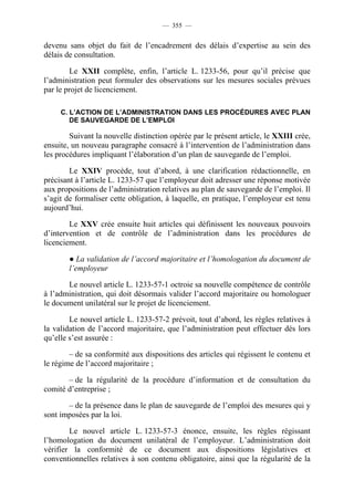 — 355 —


devenu sans objet du fait de l’encadrement des délais d’expertise au sein des
délais de consultation.

        Le XXII complète, enfin, l’article L. 1233-56, pour qu’il précise que
l’administration peut formuler des observations sur les mesures sociales prévues
par le projet de licenciement.

     C. L’ACTION DE L’ADMINISTRATION DANS LES PROCÉDURES AVEC PLAN
        DE SAUVEGARDE DE L’EMPLOI

        Suivant la nouvelle distinction opérée par le présent article, le XXIII crée,
ensuite, un nouveau paragraphe consacré à l’intervention de l’administration dans
les procédures impliquant l’élaboration d’un plan de sauvegarde de l’emploi.

        Le XXIV procède, tout d’abord, à une clarification rédactionnelle, en
précisant à l’article L. 1233-57 que l’employeur doit adresser une réponse motivée
aux propositions de l’administration relatives au plan de sauvegarde de l’emploi. Il
s’agit de formaliser cette obligation, à laquelle, en pratique, l’employeur est tenu
aujourd’hui.

        Le XXV crée ensuite huit articles qui définissent les nouveaux pouvoirs
d’intervention et de contrôle de l’administration dans les procédures de
licenciement.

        ● La validation de l’accord majoritaire et l’homologation du document de
        l’employeur

       Le nouvel article L. 1233-57-1 octroie sa nouvelle compétence de contrôle
à l’administration, qui doit désormais valider l’accord majoritaire ou homologuer
le document unilatéral sur le projet de licenciement.

        Le nouvel article L. 1233-57-2 prévoit, tout d’abord, les règles relatives à
la validation de l’accord majoritaire, que l’administration peut effectuer dès lors
qu’elle s’est assurée :

        – de sa conformité aux dispositions des articles qui régissent le contenu et
le régime de l’accord majoritaire ;

       – de la régularité de la procédure d’information et de consultation du
comité d’entreprise ;

       – de la présence dans le plan de sauvegarde de l’emploi des mesures qui y
sont imposées par la loi.

        Le nouvel article L. 1233-57-3 énonce, ensuite, les règles régissant
l’homologation du document unilatéral de l’employeur. L’administration doit
vérifier la conformité de ce document aux dispositions législatives et
conventionnelles relatives à son contenu obligatoire, ainsi que la régularité de la
 