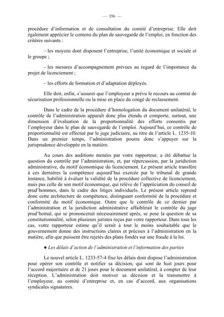 — 356 —


procédure d’information et de consultation du comité d’entreprise. Elle doit
également apprécier le contenu du plan de sauvegarde de l’emploi, en fonction des
critères suivants :

        – les moyens dont disposent l’entreprise, l’unité économique et sociale et
le groupe ;

        – les mesures d’accompagnement prévues au regard de l’importance du
projet de licenciement ;

        – les efforts de formation et d’adaptation déployés.

        Elle doit, enfin, s’assurer que l’employeur a prévu le recours au contrat de
sécurisation professionnelle ou la mise en place du congé de reclassement.

        Dans le cadre de la procédure d’homologation du document unilatéral, le
contrôle de l’administration apparaît donc plus étendu et comporte, surtout, une
dimension d’évaluation de la proportionnalité des efforts consentis par
l’employeur dans le plan de sauvegarde de l’emploi. Aujourd’hui, ce contrôle de
proportionnalité est effectué par le juge judiciaire, au titre de l’article L. 1235-10.
Dans un premier temps, l’administration pourra donc s’appuyer sur la
jurisprudence développée en la matière.

        Au cours des auditions menées par votre rapporteur, a été débattue la
question du contrôle par l’administration, et, par répercussion, par la juridiction
administrative, du motif économique du licenciement. Le présent article transfère
à ces dernières la compétence aujourd’hui exercée par le tribunal de grande
instance, habilité à évaluer la validité de la procédure collective de licenciement,
mais pas celle de son motif économique, qui relève de l’appréciation du conseil de
prud’hommes, dans le cadre des litiges individuels. Le présent article reprend
donc cette architecture de compétence, distinguant conformité de la procédure et
conformité du motif économique. Outre que le contrôle de ce dernier par
l’administration et la juridiction administrative affaiblirait le contrôle du juge
prud’homal, qui se prononcerait nécessairement après, se pose la question de sa
constitutionnalité, selon plusieurs juristes reçus par votre rapporteur. Dans tous les
cas, votre rapporteur estime qu’il serait à tout le moins souhaitable que le
gouvernement donne des instructions claires et précises à l’administration en la
matière, afin que puissent être rejetés des plans fondés sur une fraude à la loi.

        ● Les délais d’action de l’administration et l’information des parties

        Le nouvel article L. 1233-57-4 fixe les délais dont dispose l’administration
pour opérer son contrôle et notifier sa décision, qui sont de huit jours pour
l’accord majoritaire et de 21 jours pour le document unilatéral, à compter de leur
réception. L’administration doit motiver sa décision et la transmettre à
l’employeur, au comité d’entreprise et, en cas d’accord, aux organisations
syndicales signataires.
 