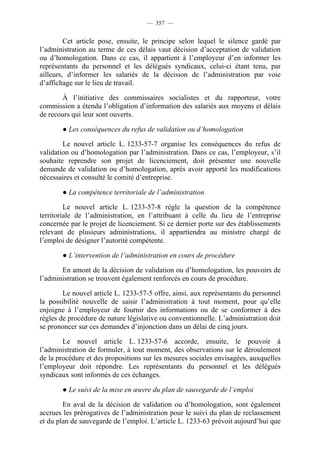 — 357 —


         Cet article pose, ensuite, le principe selon lequel le silence gardé par
l’administration au terme de ces délais vaut décision d’acceptation de validation
ou d’homologation. Dans ce cas, il appartient à l’employeur d’en informer les
représentants du personnel et les délégués syndicaux, celui-ci étant tenu, par
ailleurs, d’informer les salariés de la décision de l’administration par voie
d’affichage sur le lieu de travail.

       À l’initiative des commissaires socialistes et du rapporteur, votre
commission a étendu l’obligation d’information des salariés aux moyens et délais
de recours qui leur sont ouverts.

       ● Les conséquences du refus de validation ou d’homologation

        Le nouvel article L. 1233-57-7 organise les conséquences du refus de
validation ou d’homologation par l’administration. Dans ce cas, l’employeur, s’il
souhaite reprendre son projet de licenciement, doit présenter une nouvelle
demande de validation ou d’homologation, après avoir apporté les modifications
nécessaires et consulté le comité d’entreprise.

       ● La compétence territoriale de l’administration

         Le nouvel article L. 1233-57-8 règle la question de la compétence
territoriale de l’administration, en l’attribuant à celle du lieu de l’entreprise
concernée par le projet de licenciement. Si ce dernier porte sur des établissements
relevant de plusieurs administrations, il appartiendra au ministre chargé de
l’emploi de désigner l’autorité compétente.

       ● L’intervention de l’administration en cours de procédure

       En amont de la décision de validation ou d’homologation, les pouvoirs de
l’administration se trouvent également renforcés en cours de procédure.

        Le nouvel article L. 1233-57-5 offre, ainsi, aux représentants du personnel
la possibilité nouvelle de saisir l’administration à tout moment, pour qu’elle
enjoigne à l’employeur de fournir des informations ou de se conformer à des
règles de procédure de nature législative ou conventionnelle. L’administration doit
se prononcer sur ces demandes d’injonction dans un délai de cinq jours.

        Le nouvel article L. 1233-57-6 accorde, ensuite, le pouvoir à
l’administration de formuler, à tout moment, des observations sur le déroulement
de la procédure et des propositions sur les mesures sociales envisagées, auxquelles
l’employeur doit répondre. Les représentants du personnel et les délégués
syndicaux sont informés de ces échanges.

       ● Le suivi de la mise en œuvre du plan de sauvegarde de l’emploi

        En aval de la décision de validation ou d’homologation, sont également
accrues les prérogatives de l’administration pour le suivi du plan de reclassement
et du plan de sauvegarde de l’emploi. L’article L. 1233-63 prévoit aujourd’hui que
 